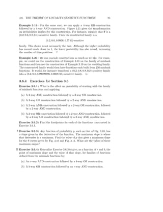 3.6. THE THEORY OF LOCALITY-SENSITIVE FUNCTIONS                                 85

  Example 3.19 : For the same cost, we can apply a 4-way OR-construction
  followed by a 4-way AND-construction. Figure 3.11 gives the transformation
  on probabilities implied by this construction. For instance, suppose that F is a
  (0.2, 0.6, 0.8, 0.4)-sensitive family. Then the constructed family is a

                          (0.2, 0.6, 0.9936, 0.5740)-sensitive

  family. This choice is not necessarily the best. Although the higher probability
  has moved much closer to 1, the lower probability has also raised, increasing
  the number of false positives. 2

  Example 3.20 : We can cascade constructions as much as we like. For exam-
  ple, we could use the construction of Example 3.18 on the family of minhash
  functions and then use the construction of Example 3.19 on the resulting family.
  The constructed family would then have functions each built from 256 minhash
  functions. It would, for instance transform a (0.2, 0.8, 0.8, 0.2)-sensitive family
  into a (0.2, 0.8, 0.99999996, 0.0008715)-sensitive family. 2

  3.6.4     Exercises for Section 3.6
  Exercise 3.6.1 : What is the eﬀect on probability of starting with the family
  of minhash functions and applying:

    (a) A 2-way AND construction followed by a 3-way OR construction.
    (b) A 3-way OR construction followed by a 2-way AND construction.
    (c) A 2-way AND construction followed by a 2-way OR construction, followed
        by a 2-way AND construction.
    (d) A 2-way OR construction followed by a 2-way AND construction, followed
        by a 2-way OR construction followed by a 2-way AND construction.

  Exercise 3.6.2 : Find the ﬁxedpoints for each of the functions constructed in
  Exercise 3.6.1.

! Exercise 3.6.3 : Any function of probability p, such as that of Fig. 3.10, has
  a slope given by the derivative of the function. The maximum slope is where
  that derivative is a maximum. Find the value of p that gives a maximum slope
  for the S-curves given by Fig. 3.10 and Fig. 3.11. What are the values of these
  maximum slopes?

!! Exercise 3.6.4 : Generalize Exercise 3.6.3 to give, as a function of r and b, the
   point of maximum slope and the value of that slope, for families of functions
   deﬁned from the minhash functions by:

    (a) An r-way AND construction followed by a b-way OR construction.
    (b) A b-way OR construction followed by an r-way AND construction.
 