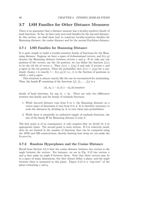 86                                    CHAPTER 3. FINDING SIMILAR ITEMS

3.7       LSH Families for Other Distance Measures
There is no guarantee that a distance measure has a locality-sensitive family of
hash functions. So far, we have only seen such families for the Jaccard distance.
In this section, we shall show how to construct locality-sensitive families for
Hamming distance, the cosine distance and for the normal Euclidean distance.

3.7.1      LSH Families for Hamming Distance
It is quite simple to build a locality-sensitive family of functions for the Ham-
ming distance. Suppose we have a space of d-dimensional vectors, and h(x, y)
denotes the Hamming distance between vectors x and y. If we take any one
position of the vectors, say the ith position, we can deﬁne the function fi (x)
to be the ith bit of vector x. Then fi (x) = fi (y) if and only if vectors x and
y agree in the ith position. Then the probability that fi (x) = fi (y) for a ran-
domly chosen i is exactly 1 − h(x, y)/d; i.e., it is the fraction of positions in
which x and y agree.
    This situation is almost exactly like the one we encountered for minhashing.
Thus, the family F consisting of the functions {f1 , f2 , . . . , fd } is a

                        (d1 , d2 , 1 − d1 /d, 1 − d2 /d)-sensitive

family of hash functions, for any d1 < d2 . There are only two diﬀerences
between this family and the family of minhash functions.

     1. While Jaccard distance runs from 0 to 1, the Hamming distance on a
        vector space of dimension d runs from 0 to d. It is therefore necessary to
        scale the distances by dividing by d, to turn them into probabilities.

     2. While there is essentially an unlimited supply of minhash functions, the
        size of the family F for Hamming distance is only d.

The ﬁrst point is of no consequence; it only requires that we divide by d at
appropriate times. The second point is more serious. If d is relatively small,
then we are limited in the number of functions that can be composed using
the AND and OR constructions, thereby limiting how steep we can make the
S-curve be.

3.7.2      Random Hyperplanes and the Cosine Distance
Recall from Section 3.5.4 that the cosine distance between two vectors is the
angle between the vectors. For instance, we see in Fig. 3.12 two vectors x
and y that make an angle θ between them. Note that these vectors may be
in a space of many dimensions, but they always deﬁne a plane, and the angle
between them is measured in this plane. Figure 3.12 is a “top-view” of the
plane containing x and y.
 