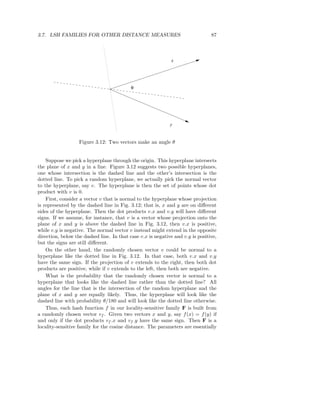 3.7. LSH FAMILIES FOR OTHER DISTANCE MEASURES                                   87



                                                             x




                                           θ




                                                             y


                   Figure 3.12: Two vectors make an angle θ


    Suppose we pick a hyperplane through the origin. This hyperplane intersects
the plane of x and y in a line. Figure 3.12 suggests two possible hyperplanes,
one whose intersection is the dashed line and the other’s intersection is the
dotted line. To pick a random hyperplane, we actually pick the normal vector
to the hyperplane, say v. The hyperplane is then the set of points whose dot
product with v is 0.
    First, consider a vector v that is normal to the hyperplane whose projection
is represented by the dashed line in Fig. 3.12; that is, x and y are on diﬀerent
sides of the hyperplane. Then the dot products v.x and v.y will have diﬀerent
signs. If we assume, for instance, that v is a vector whose projection onto the
plane of x and y is above the dashed line in Fig. 3.12, then v.x is positive,
while v.y is negative. The normal vector v instead might extend in the opposite
direction, below the dashed line. In that case v.x is negative and v.y is positive,
but the signs are still diﬀerent.
    On the other hand, the randomly chosen vector v could be normal to a
hyperplane like the dotted line in Fig. 3.12. In that case, both v.x and v.y
have the same sign. If the projection of v extends to the right, then both dot
products are positive, while if v extends to the left, then both are negative.
    What is the probability that the randomly chosen vector is normal to a
hyperplane that looks like the dashed line rather than the dotted line? All
angles for the line that is the intersection of the random hyperplane and the
plane of x and y are equally likely. Thus, the hyperplane will look like the
dashed line with probability θ/180 and will look like the dotted line otherwise.
    Thus, each hash function f in our locality-sensitive family F is built from
a randomly chosen vector vf . Given two vectors x and y, say f (x) = f (y) if
and only if the dot products vf .x and vf .y have the same sign. Then F is a
locality-sensitive family for the cosine distance. The parameters are essentially
 