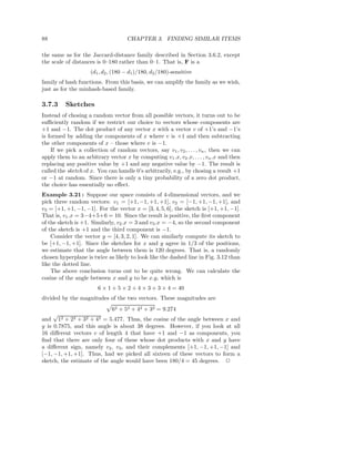 88                                  CHAPTER 3. FINDING SIMILAR ITEMS

the same as for the Jaccard-distance family described in Section 3.6.2, except
the scale of distances is 0–180 rather than 0–1. That is, F is a
                    (d1 , d2 , (180 − d1 )/180, d2 /180)-sensitive
family of hash functions. From this basis, we can amplify the family as we wish,
just as for the minhash-based family.

3.7.3     Sketches
Instead of chosing a random vector from all possible vectors, it turns out to be
suﬃciently random if we restrict our choice to vectors whose components are
+1 and −1. The dot product of any vector x with a vector v of +1’s and −1’s
is formed by adding the components of x where v is +1 and then subtracting
the other components of x – those where v is −1.
    If we pick a collection of random vectors, say v1 , v2 , . . . , vn , then we can
apply them to an arbitrary vector x by computing v1 .x, v2 .x, . . . , vn .x and then
replacing any positive value by +1 and any negative value by −1. The result is
called the sketch of x. You can handle 0’s arbitrarily, e.g., by chosing a result +1
or −1 at random. Since there is only a tiny probability of a zero dot product,
the choice has essentially no eﬀect.
Example 3.21 : Suppose our space consists of 4-dimensional vectors, and we
pick three random vectors: v1 = [+1, −1, +1, +1], v2 = [−1, +1, −1, +1], and
v3 = [+1, +1, −1, −1]. For the vector x = [3, 4, 5, 6], the sketch is [+1, +1, −1].
That is, v1 .x = 3−4+5+6 = 10. Since the result is positive, the ﬁrst component
of the sketch is +1. Similarly, v2 .x = 3 and v3 .x = −4, so the second component
of the sketch is +1 and the third component is −1.
    Consider the vector y = [4, 3, 2, 1]. We can similarly compute its sketch to
be [+1, −1, +1]. Since the sketches for x and y agree in 1/3 of the positions,
we estimate that the angle between them is 120 degrees. That is, a randomly
chosen hyperplane is twice as likely to look like the dashed line in Fig. 3.12 than
like the dotted line.
    The above conclusion turns out to be quite wrong. We can calculate the
cosine of the angle between x and y to be x.y, which is
                        6 × 1 + 5 × 2 + 4 × 3 + 3 × 4 = 40
divided by the magnitudes of the two vectors. These magnitudes are
                            62 + 52 + 42 + 32 = 9.274
     √
and 12 + 22 + 32 + 42 = 5.477. Thus, the cosine of the angle between x and
y is 0.7875, and this angle is about 38 degrees. However, if you look at all
16 diﬀerent vectors v of length 4 that have +1 and −1 as components, you
ﬁnd that there are only four of these whose dot products with x and y have
a diﬀerent sign, namely v2 , v3 , and their complements [+1, −1, +1, −1] and
[−1, −1, +1, +1]. Thus, had we picked all sixteen of these vectors to form a
sketch, the estimate of the angle would have been 180/4 = 45 degrees. 2
 