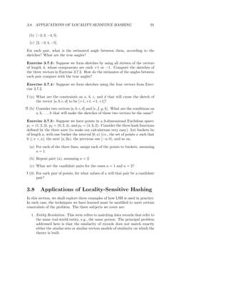 3.8. APPLICATIONS OF LOCALITY-SENSITIVE HASHING                                   91

  (b) [−2, 3, −4, 5].
  (c) [2, −3, 4, −5].

For each pair, what is the estimated angle between them, according to the
sketches? What are the true angles?

Exercise 3.7.3 : Suppose we form sketches by using all sixteen of the vectors
of length 4, whose components are each +1 or −1. Compute the sketches of
the three vectors in Exercise 3.7.2. How do the estimates of the angles between
each pair compare with the true angles?

Exercise 3.7.4 : Suppose we form sketches using the four vectors from Exer-
cise 3.7.2.

! (a) What are the constraints on a, b, c, and d that will cause the sketch of
      the vector [a, b, c, d] to be [+1, +1, +1, +1]?
!! (b) Consider two vectors [a, b, c, d] and [e, f, g, h]. What are the conditions on
       a, b, . . . , h that will make the sketches of these two vectors be the same?

Exercise 3.7.5 : Suppose we have points in a 3-dimensional Euclidean space:
p1 = (1, 2, 3), p2 = (0, 2, 4), and p3 = (4, 3, 2). Consider the three hash functions
deﬁned by the three axes (to make our calculations very easy). Let buckets be
of length a, with one bucket the interval [0, a) (i.e., the set of points x such that
0 ≤ x < a), the next [a, 2a), the previous one [−a, 0), and so on.

  (a) For each of the three lines, assign each of the points to buckets, assuming
      a = 1.
  (b) Repeat part (a), assuming a = 2.
  (c) What are the candidate pairs for the cases a = 1 and a = 2?
! (d) For each pair of points, for what values of a will that pair be a candidate
      pair?


3.8      Applications of Locality-Sensitive Hashing
In this section, we shall explore three examples of how LSH is used in practice.
In each case, the techniques we have learned must be modiﬁed to meet certain
constraints of the problem. The three subjects we cover are:

   1. Entity Resolution: This term refers to matching data records that refer to
      the same real-world entity, e.g., the same person. The principal problem
      addressed here is that the similarity of records does not match exactly
      either the similar-sets or similar-vectors models of similarity on which the
      theory is built.
 