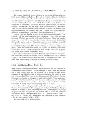 3.8. APPLICATIONS OF LOCALITY-SENSITIVE HASHING                                93

    The strategy for identifying records involved scoring the diﬀerences in three
ﬁelds: name, address, and phone. To create a score describing the likelihood
that two records, one from A and the other from B, described the same per-
son, 100 points was assigned to each of the three ﬁelds, so records with exact
matches in all three ﬁelds got a score of 300. However, there were deductions for
mismatches in each of the three ﬁelds. As a ﬁrst approximation, edit-distance
(Section 3.5.5) was used, but the penalty grew quadratically with the distance.
Then, certain publicly available tables were used to reduce the penalty in ap-
propriate situations. For example, “Bill” and “William” were treated as if they
diﬀered in only one letter, even though their edit-distance is 5.
    However, it is not feasible to score all one trillion pairs of records. Thus,
a simple LSH was used to focus on likely candidates. Three “hash functions”
were used. The ﬁrst sent records to the same bucket only if they had identical
names; the second did the same but for identical addresses, and the third did
the same for phone numbers. In practice, there was no hashing; rather the
records were sorted by name, so records with identical names would appear
consecutively and get scored for overall similarity of the name, address, and
phone. Then the records were sorted by address, and those with the same
address were scored. Finally, the records were sorted a third time by phone,
and records with identical phones were scored.
    This approach missed a record pair that truly represented the same person
but none of the three ﬁelds matched exactly. Since the goal was to prove in
a court of law that the persons were the same, it is unlikely that such a pair
would have been accepted by a judge as suﬃciently similar anyway.


3.8.3    Validating Record Matches
What remains is to determine how high a score indicates that two records truly
represent the same individual. In the example at hand, there was an easy
way to make that decision, and the technique can be applied in many similar
situations. It was decided to look at the creation-dates for the records at hand,
and to assume that 90 days was an absolute maximum delay between the time
the service was bought at Company A and registered at B. Thus, a proposed
match between two records that were chosen at random, subject only to the
constraint that the date on the B-record was between 0 and 90 days after the
date on the A-record, would have an average delay of 45 days.
    It was found that of the pairs with a perfect 300 score, the average delay was
10 days. If you assume that 300-score pairs are surely correct matches, then you
can look at the pool of pairs with any given score s, and compute the average
delay of those pairs. Suppose that the average delay is x, and the fraction of
true matches among those pairs with score s is f . Then x = 10f + 45(1 − f ),
or x = 45 − 35f . Solving for f , we ﬁnd that the fraction of the pairs with score
s that are truly matches is (45 − x)/35.
    The same trick can be used whenever:
 