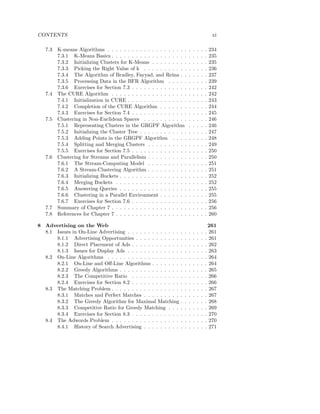 CONTENTS                                                                                       xi

   7.3   K-means Algorithms . . . . . . . . . . . . . . . . . . . .       .   .   .   .   .   234
         7.3.1 K-Means Basics . . . . . . . . . . . . . . . . . . .       .   .   .   .   .   235
         7.3.2 Initializing Clusters for K-Means . . . . . . . . .        .   .   .   .   .   235
         7.3.3 Picking the Right Value of k . . . . . . . . . . .         .   .   .   .   .   236
         7.3.4 The Algorithm of Bradley, Fayyad, and Reina . .            .   .   .   .   .   237
         7.3.5 Processing Data in the BFR Algorithm . . . . .             .   .   .   .   .   239
         7.3.6 Exercises for Section 7.3 . . . . . . . . . . . . . .      .   .   .   .   .   242
   7.4   The CURE Algorithm . . . . . . . . . . . . . . . . . . .         .   .   .   .   .   242
         7.4.1 Initialization in CURE . . . . . . . . . . . . . . .       .   .   .   .   .   243
         7.4.2 Completion of the CURE Algorithm . . . . . . .             .   .   .   .   .   244
         7.4.3 Exercises for Section 7.4 . . . . . . . . . . . . . .      .   .   .   .   .   245
   7.5   Clustering in Non-Euclidean Spaces . . . . . . . . . . .         .   .   .   .   .   246
         7.5.1 Representing Clusters in the GRGPF Algorithm               .   .   .   .   .   246
         7.5.2 Initializing the Cluster Tree . . . . . . . . . . . .      .   .   .   .   .   247
         7.5.3 Adding Points in the GRGPF Algorithm . . . .               .   .   .   .   .   248
         7.5.4 Splitting and Merging Clusters . . . . . . . . . .         .   .   .   .   .   249
         7.5.5 Exercises for Section 7.5 . . . . . . . . . . . . . .      .   .   .   .   .   250
   7.6   Clustering for Streams and Parallelism . . . . . . . . . .       .   .   .   .   .   250
         7.6.1 The Stream-Computing Model . . . . . . . . . .             .   .   .   .   .   251
         7.6.2 A Stream-Clustering Algorithm . . . . . . . . . .          .   .   .   .   .   251
         7.6.3 Initializing Buckets . . . . . . . . . . . . . . . . .     .   .   .   .   .   252
         7.6.4 Merging Buckets . . . . . . . . . . . . . . . . . .        .   .   .   .   .   252
         7.6.5 Answering Queries . . . . . . . . . . . . . . . . .        .   .   .   .   .   255
         7.6.6 Clustering in a Parallel Environment . . . . . . .         .   .   .   .   .   255
         7.6.7 Exercises for Section 7.6 . . . . . . . . . . . . . .      .   .   .   .   .   256
   7.7   Summary of Chapter 7 . . . . . . . . . . . . . . . . . . .       .   .   .   .   .   256
   7.8   References for Chapter 7 . . . . . . . . . . . . . . . . . .     .   .   .   .   .   260

8 Advertising on the Web                                                                      261
  8.1 Issues in On-Line Advertising . . . . . . . . . . . . .     .   .   .   .   .   .   .   261
      8.1.1 Advertising Opportunities . . . . . . . . . . .       .   .   .   .   .   .   .   261
      8.1.2 Direct Placement of Ads . . . . . . . . . . . .       .   .   .   .   .   .   .   262
      8.1.3 Issues for Display Ads . . . . . . . . . . . . .      .   .   .   .   .   .   .   263
  8.2 On-Line Algorithms . . . . . . . . . . . . . . . . . .      .   .   .   .   .   .   .   264
      8.2.1 On-Line and Oﬀ-Line Algorithms . . . . . . .          .   .   .   .   .   .   .   264
      8.2.2 Greedy Algorithms . . . . . . . . . . . . . . .       .   .   .   .   .   .   .   265
      8.2.3 The Competitive Ratio . . . . . . . . . . . .         .   .   .   .   .   .   .   266
      8.2.4 Exercises for Section 8.2 . . . . . . . . . . . .     .   .   .   .   .   .   .   266
  8.3 The Matching Problem . . . . . . . . . . . . . . . . .      .   .   .   .   .   .   .   267
      8.3.1 Matches and Perfect Matches . . . . . . . . .         .   .   .   .   .   .   .   267
      8.3.2 The Greedy Algorithm for Maximal Matching             .   .   .   .   .   .   .   268
      8.3.3 Competitive Ratio for Greedy Matching . . .           .   .   .   .   .   .   .   269
      8.3.4 Exercises for Section 8.3 . . . . . . . . . . . .     .   .   .   .   .   .   .   270
  8.4 The Adwords Problem . . . . . . . . . . . . . . . . .       .   .   .   .   .   .   .   270
      8.4.1 History of Search Advertising . . . . . . . . .       .   .   .   .   .   .   .   271
 