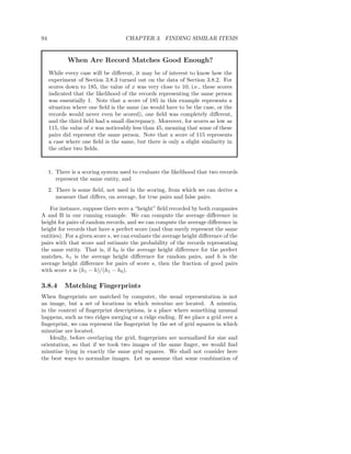 94                                  CHAPTER 3. FINDING SIMILAR ITEMS


            When Are Record Matches Good Enough?
     While every case will be diﬀerent, it may be of interest to know how the
     experiment of Section 3.8.3 turned out on the data of Section 3.8.2. For
     scores down to 185, the value of x was very close to 10; i.e., these scores
     indicated that the likelihood of the records representing the same person
     was essentially 1. Note that a score of 185 in this example represents a
     situation where one ﬁeld is the same (as would have to be the case, or the
     records would never even be scored), one ﬁeld was completely diﬀerent,
     and the third ﬁeld had a small discrepancy. Moreover, for scores as low as
     115, the value of x was noticeably less than 45, meaning that some of these
     pairs did represent the same person. Note that a score of 115 represents
     a case where one ﬁeld is the same, but there is only a slight similarity in
     the other two ﬁelds.



     1. There is a scoring system used to evaluate the likelihood that two records
        represent the same entity, and
     2. There is some ﬁeld, not used in the scoring, from which we can derive a
        measure that diﬀers, on average, for true pairs and false pairs.

    For instance, suppose there were a “height” ﬁeld recorded by both companies
A and B in our running example. We can compute the average diﬀerence in
height for pairs of random records, and we can compute the average diﬀerence in
height for records that have a perfect score (and thus surely represent the same
entities). For a given score s, we can evaluate the average height diﬀerence of the
pairs with that score and estimate the probability of the records representing
the same entity. That is, if h0 is the average height diﬀerence for the perfect
matches, h1 is the average height diﬀerence for random pairs, and h is the
average height diﬀerence for pairs of score s, then the fraction of good pairs
with score s is (h1 − h)/(h1 − h0 ).

3.8.4      Matching Fingerprints
When ﬁngerprints are matched by computer, the usual representation is not
an image, but a set of locations in which minutiae are located. A minutia,
in the context of ﬁngerprint descriptions, is a place where something unusual
happens, such as two ridges merging or a ridge ending. If we place a grid over a
ﬁngerprint, we can represent the ﬁngerprint by the set of grid squares in which
minutiae are located.
    Ideally, before overlaying the grid, ﬁngerprints are normalized for size and
orientation, so that if we took two images of the same ﬁnger, we would ﬁnd
minutiae lying in exactly the same grid squares. We shall not consider here
the best ways to normalize images. Let us assume that some combination of
 
