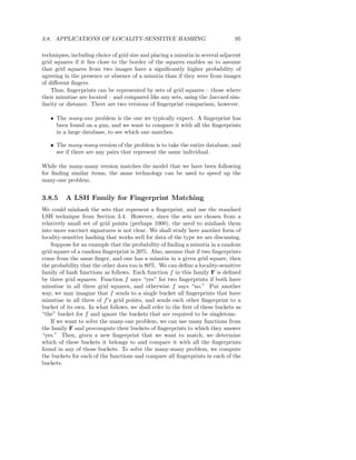 3.8. APPLICATIONS OF LOCALITY-SENSITIVE HASHING                                 95

techniques, including choice of grid size and placing a minutia in several adjacent
grid squares if it lies close to the border of the squares enables us to assume
that grid squares from two images have a signiﬁcantly higher probability of
agreeing in the presence or absence of a minutia than if they were from images
of diﬀerent ﬁngers.
    Thus, ﬁngerprints can be represented by sets of grid squares – those where
their minutiae are located – and compared like any sets, using the Jaccard sim-
ilarity or distance. There are two versions of ﬁngerprint comparison, however.

   • The many-one problem is the one we typically expect. A ﬁngerprint has
     been found on a gun, and we want to compare it with all the ﬁngerprints
     in a large database, to see which one matches.

   • The many-many version of the problem is to take the entire database, and
     see if there are any pairs that represent the same individual.

While the many-many version matches the model that we have been following
for ﬁnding similar items, the same technology can be used to speed up the
many-one problem.


3.8.5    A LSH Family for Fingerprint Matching
We could minhash the sets that represent a ﬁngerprint, and use the standard
LSH technique from Section 3.4. However, since the sets are chosen from a
relatively small set of grid points (perhaps 1000), the need to minhash them
into more succinct signatures is not clear. We shall study here another form of
locality-sensitive hashing that works well for data of the type we are discussing.
    Suppose for an example that the probability of ﬁnding a minutia in a random
grid square of a random ﬁngerprint is 20%. Also, assume that if two ﬁngerprints
come from the same ﬁnger, and one has a minutia in a given grid square, then
the probability that the other does too is 80%. We can deﬁne a locality-sensitive
family of hash functions as follows. Each function f in this family F is deﬁned
by three grid squares. Function f says “yes” for two ﬁngerprints if both have
minutiae in all three grid squares, and otherwise f says “no.” Put another
way, we may imagine that f sends to a single bucket all ﬁngerprints that have
minutiae in all three of f ’s grid points, and sends each other ﬁngerprint to a
bucket of its own. In what follows, we shall refer to the ﬁrst of these buckets as
“the” bucket for f and ignore the buckets that are required to be singletons.
    If we want to solve the many-one problem, we can use many functions from
the family F and precompute their buckets of ﬁngerprints to which they answer
“yes.” Then, given a new ﬁngerprint that we want to match, we determine
which of these buckets it belongs to and compare it with all the ﬁngerprints
found in any of those buckets. To solve the many-many problem, we compute
the buckets for each of the functions and compare all ﬁngerprints in each of the
buckets.
 