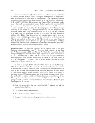 96                                  CHAPTER 3. FINDING SIMILAR ITEMS

     Let us consider how many functions we need to get a reasonable probability
of catching a match, without having to compare the ﬁngerprint on the gun with
each of the millions of ﬁngerprints in the database. First, the probability that
two ﬁngerprints from diﬀerent ﬁngers would be in the bucket for a function f
in F is (0.2)6 = 0.000064. The reason is that they will both go into the bucket
only if they each have a minutia in each of the three grid points associated with
f , and the probability of each of those six independent events is 0.2.
     Now, consider the probability that two ﬁngerprints from the same ﬁnger
wind up in the bucket for f . The probability that the ﬁrst ﬁngerprint has
minutiae in each of the three squares belonging to f is (0.2)3 = 0.008. However,
if it does, then the probability is (0.8)3 = 0.512 that the other ﬁngerprint
will as well. Thus, if the ﬁngerprints are from the same ﬁnger, there is a
0.008 × 0.512 = 0.004096 probability that they will both be in the bucket of f .
That is not much; it is about one in 200. However, if we use many functions
from F, but not too many, then we can get a good probability of matching
ﬁngerprints from the same ﬁnger while not having too many false positives –
ﬁngerprints that must be considered but do not match.

Example 3.22 : For a speciﬁc example, let us suppose that we use 1024
functions chosen randomly from F. Next, we shall construct a new fam-
ily F1 by performing a 1024-way OR on F. Then the probability that F1
will put ﬁngerprints from the same ﬁnger together in at least one bucket is
1 − (1 − 0.004096)1024 = 0.985. On the other hand, the probability that
two ﬁngerprints from diﬀerent ﬁngers will be placed in the same bucket is
(1 − (1 − 0.000064)1024 = 0.063. That is, we get about 1.5% false negatives
and about 6.3% false positives. 2

    The result of Example 3.22 is not the best we can do. While it oﬀers only a
1.5% chance that we shall fail to identify the ﬁngerprint on the gun, it does force
us to look at 6.3% of the entire database. Increasing the number of functions
from F will increase the number of false positives, with only a small beneﬁt
of reducing the number of false negatives below 1.5%. On the other hand, we
can also use the AND construction, and in so doing, we can greatly reduce
the probability of a false positive, while making only a small increase in the
false-negative rate. For instance, we could take 2048 functions from F in two
groups of 1024. Construct the buckets for each of the functions. However, given
a ﬁngerprint P on the gun:

     1. Find the buckets from the ﬁrst group in which P belongs, and take the
        union of these buckets.

     2. Do the same for the second group.

     3. Take the intersection of the two unions.

     4. Compare P only with those ﬁngerprints in the intersection.
 