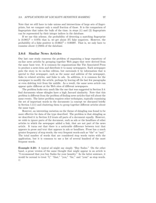 3.8. APPLICATIONS OF LOCALITY-SENSITIVE HASHING                              97

Note that we still have to take unions and intersections of large sets of ﬁnger-
prints, but we compare only a small fraction of those. It is the comparison of
ﬁngerprints that takes the bulk of the time; in steps (1) and (2) ﬁngerprints
can be represented by their integer indices in the database.
    If we use this scheme, the probability of detecting a matching ﬁngerprint
is (0.985)2 = 0.970; that is, we get about 3% false negatives. However, the
probability of a false positive is (0.063)2 = 0.00397. That is, we only have to
examine about 1/250th of the database.


3.8.6    Similar News Articles
Our last case study concerns the problem of organizing a large repository of
on-line news articles by grouping together Web pages that were derived from
the same basic text. It is common for organizations like The Associated Press
to produce a news item and distribute it to many newspapers. Each newspaper
puts the story in its on-line edition, but surrounds it by information that is
special to that newspaper, such as the name and address of the newspaper,
links to related articles, and links to ads. In addition, it is common for the
newspaper to modify the article, perhaps by leaving oﬀ the last few paragraphs
or even deleting text from the middle. As a result, the same news article can
appear quite diﬀerent at the Web sites of diﬀerent newspapers.
    The problem looks very much like the one that was suggested in Section 3.4:
ﬁnd documents whose shingles have a high Jaccard similarity. Note that this
problem is diﬀerent from the problem of ﬁnding news articles that tell about the
same events. The latter problem requires other techniques, typically examining
the set of important words in the documents (a concept we discussed brieﬂy
in Section 1.3.1) and clustering them to group together diﬀerent articles about
the same topic.
    However, an interesting variation on the theme of shingling was found to be
more eﬀective for data of the type described. The problem is that shingling as
we described it in Section 3.2 treats all parts of a document equally. However,
we wish to ignore parts of the document, such as ads or the headlines of other
articles to which the newspaper added a link, that are not part of the news
article. It turns out that there is a noticeable diﬀerence between text that
appears in prose and text that appears in ads or headlines. Prose has a much
greater frequency of stop words, the very frequent words such as “the” or “and.”
The total number of words that are considered stop words varies with the
application, but it is common to use a list of several hundred of the most
frequent words.

Example 3.23 : A typical ad might say simply “Buy Sudzo.” On the other
hand, a prose version of the same thought that might appear in an article is
“I recommend that you buy Sudzo for your laundry.” In the latter sentence, it
would be normal to treat “I,” “that,” “you,” “for,” and “your” as stop words.
2
 
