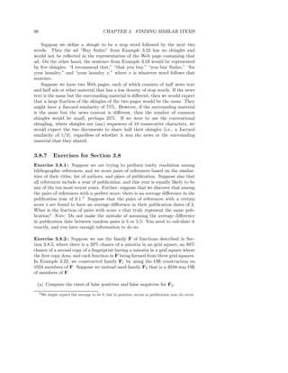 98                                          CHAPTER 3. FINDING SIMILAR ITEMS

    Suppose we deﬁne a shingle to be a stop word followed by the next two
words. Then the ad “Buy Sudzo” from Example 3.23 has no shingles and
would not be reﬂected in the representation of the Web page containing that
ad. On the other hand, the sentence from Example 3.23 would be represented
by ﬁve shingles: “I recommend that,” “that you buy,” “you buy Sudzo,” “for
your laundry,” and “your laundry x,” where x is whatever word follows that
sentence.
    Suppose we have two Web pages, each of which consists of half news text
and half ads or other material that has a low density of stop words. If the news
text is the same but the surrounding material is diﬀerent, then we would expect
that a large fraction of the shingles of the two pages would be the same. They
might have a Jaccard similarity of 75%. However, if the surrounding material
is the same but the news content is diﬀerent, then the number of common
shingles would be small, perhaps 25%. If we were to use the conventional
shingling, where shingles are (say) sequences of 10 consecutive characters, we
would expect the two documents to share half their shingles (i.e., a Jaccard
similarity of 1/3), regardless of whether it was the news or the surrounding
material that they shared.


3.8.7          Exercises for Section 3.8
Exercise 3.8.1 : Suppose we are trying to perform entity resolution among
bibliographic references, and we score pairs of references based on the similar-
ities of their titles, list of authors, and place of publication. Suppose also that
all references include a year of publication, and this year is equally likely to be
any of the ten most recent years. Further, suppose that we discover that among
the pairs of references with a perfect score, there is an average diﬀerence in the
publication year of 0.1.5 Suppose that the pairs of references with a certain
score s are found to have an average diﬀerence in their publication dates of 2.
What is the fraction of pairs with score s that truly represent the same pub-
lication? Note: Do not make the mistake of assuming the average diﬀerence
in publication date between random pairs is 5 or 5.5. You need to calculate it
exactly, and you have enough information to do so.

Exercise 3.8.2 : Suppose we use the family F of functions described in Sec-
tion 3.8.5, where there is a 20% chance of a minutia in an grid square, an 80%
chance of a second copy of a ﬁngerprint having a minutia in a grid square where
the ﬁrst copy does, and each function in F being formed from three grid squares.
In Example 3.22, we constructed family F1 by using the OR construction on
1024 members of F. Suppose we instead used family F2 that is a 2048-way OR
of members of F.

 (a) Compute the rates of false positives and false negatives for F2 .
     5 We   might expect the average to be 0, but in practice, errors in publication year do occur.
 