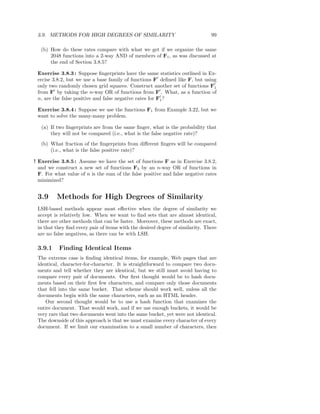 3.9. METHODS FOR HIGH DEGREES OF SIMILARITY                                   99

   (b) How do these rates compare with what we get if we organize the same
       2048 functions into a 2-way AND of members of F1 , as was discussed at
       the end of Section 3.8.5?

 Exercise 3.8.3 : Suppose ﬁngerprints have the same statistics outlined in Ex-
 ercise 3.8.2, but we use a base family of functions F′ deﬁned like F, but using
 only two randomly chosen grid squares. Construct another set of functions F′  1
 from F′ by taking the n-way OR of functions from F′ . What, as a function of
 n, are the false positive and false negative rates for F′ ?
                                                         1

 Exercise 3.8.4 : Suppose we use the functions F1 from Example 3.22, but we
 want to solve the many-many problem.

   (a) If two ﬁngerprints are from the same ﬁnger, what is the probability that
       they will not be compared (i.e., what is the false negative rate)?
   (b) What fraction of the ﬁngerprints from diﬀerent ﬁngers will be compared
       (i.e., what is the false positive rate)?

! Exercise 3.8.5 : Assume we have the set of functions F as in Exercise 3.8.2,
  and we construct a new set of functions F3 by an n-way OR of functions in
  F. For what value of n is the sum of the false positive and false negative rates
  minimized?


 3.9      Methods for High Degrees of Similarity
 LSH-based methods appear most eﬀective when the degree of similarity we
 accept is relatively low. When we want to ﬁnd sets that are almost identical,
 there are other methods that can be faster. Moreover, these methods are exact,
 in that they ﬁnd every pair of items with the desired degree of similarity. There
 are no false negatives, as there can be with LSH.

 3.9.1     Finding Identical Items
 The extreme case is ﬁnding identical items, for example, Web pages that are
 identical, character-for-character. It is straightforward to compare two docu-
 ments and tell whether they are identical, but we still must avoid having to
 compare every pair of documents. Our ﬁrst thought would be to hash docu-
 ments based on their ﬁrst few characters, and compare only those documents
 that fell into the same bucket. That scheme should work well, unless all the
 documents begin with the same characters, such as an HTML header.
     Our second thought would be to use a hash function that examines the
 entire document. That would work, and if we use enough buckets, it would be
 very rare that two documents went into the same bucket, yet were not identical.
 The downside of this approach is that we must examine every character of every
 document. If we limit our examination to a small number of characters, then
 