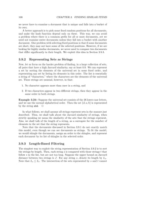 100                                CHAPTER 3. FINDING SIMILAR ITEMS

we never have to examine a document that is unique and falls into a bucket of
its own.
    A better approach is to pick some ﬁxed random positions for all documents,
and make the hash function depend only on these. This way, we can avoid
a problem where there is a common preﬁx for all or most documents, yet we
need not examine entire documents unless they fall into a bucket with another
document. One problem with selecting ﬁxed positions is that if some documents
are short, they may not have some of the selected positions. However, if we are
looking for highly similar documents, we never need to compare two documents
that diﬀer signiﬁcantly in their length. We exploit this idea in Section 3.9.3.

3.9.2    Representing Sets as Strings
Now, let us focus on the harder problem of ﬁnding, in a large collection of sets,
all pairs that have a high Jaccard similarity, say at least 0.9. We can represent
a set by sorting the elements of the universal set in some ﬁxed order, and
representing any set by listing its elements in this order. The list is essentially
a string of “characters,” where the characters are the elements of the universal
set. These strings are unusual, however, in that:

  1. No character appears more than once in a string, and

  2. If two characters appear in two diﬀerent strings, then they appear in the
     same order in both strings.

Example 3.24 : Suppose the universal set consists of the 26 lower-case letters,
and we use the normal alphabetical order. Then the set {d, a, b} is represented
by the string abd. 2

    In what follows, we shall assume all strings represent sets in the manner just
described. Thus, we shall talk about the Jaccard similarity of strings, when
strictly speaking we mean the similarity of the sets that the strings represent.
Also, we shall talk of the length of a string, as a surrogate for the number of
elements in the set that the string represents.
    Note that the documents discussed in Section 3.9.1 do not exactly match
this model, even though we can see documents as strings. To ﬁt the model,
we would shingle the documents, assign an order to the shingles, and represent
each document by its list of shingles in the selected order.

3.9.3    Length-Based Filtering
The simplest way to exploit the string representation of Section 3.9.2 is to sort
the strings by length. Then, each string s is compared with those strings t that
follow s in the list, but are not too long. Suppose the upper bound on Jaccard
distance between two strings is J. For any string x, denote its length by Lx .
Note that Ls ≤ Lt . The intersection of the sets represented by s and t cannot
 