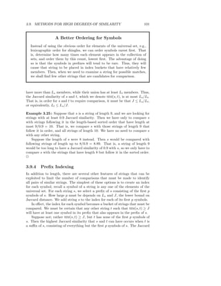 3.9. METHODS FOR HIGH DEGREES OF SIMILARITY                                  101


                   A Better Ordering for Symbols
   Instead of using the obvious order for elements of the universal set, e.g.,
   lexicographic order for shingles, we can order symbols rarest ﬁrst. That
   is, determine how many times each element appears in the collection of
   sets, and order them by this count, lowest ﬁrst. The advantage of doing
   so is that the symbols in preﬁxes will tend to be rare. Thus, they will
   cause that string to be placed in index buckets that have relatively few
   members. Then, when we need to examine a string for possible matches,
   we shall ﬁnd few other strings that are candidates for comparison.



have more than Ls members, while their union has at least Lt members. Thus,
the Jaccard similarity of s and t, which we denote SIM(s, t), is at most Ls /Lt .
That is, in order for s and t to require comparison, it must be that J ≤ Ls /Lt ,
or equivalently, Lt ≤ Ls /J.

Example 3.25 : Suppose that s is a string of length 9, and we are looking for
strings with at least 0.9 Jaccard similarity. Then we have only to compare s
with strings following it in the length-based sorted order that have length at
most 9/0.9 = 10. That is, we compare s with those strings of length 9 that
follow it in order, and all strings of length 10. We have no need to compare s
with any other string.
    Suppose the length of s were 8 instead. Then s would be compared with
following strings of length up to 8/0.9 = 8.89. That is, a string of length 9
would be too long to have a Jaccard similarity of 0.9 with s, so we only have to
compare s with the strings that have length 8 but follow it in the sorted order.
2

3.9.4    Preﬁx Indexing
In addition to length, there are several other features of strings that can be
exploited to limit the number of comparisons that must be made to identify
all pairs of similar strings. The simplest of these options is to create an index
for each symbol; recall a symbol of a string is any one of the elements of the
universal set. For each string s, we select a preﬁx of s consisting of the ﬁrst p
symbols of s. How large p must be depends on Ls and J, the lower bound on
Jaccard distance. We add string s to the index for each of its ﬁrst p symbols.
    In eﬀect, the index for each symbol becomes a bucket of strings that must be
compared. We must be certain that any other string t such that SIM(s, t) ≥ J
will have at least one symbol in its preﬁx that also appears in the preﬁx of s.
    Suppose not; rather SIM(s, t) ≥ J, but t has none of the ﬁrst p symbols of
s. Then the highest Jaccard similarity that s and t can have occurs when t is
a suﬃx of s, consisting of everything but the ﬁrst p symbols of s. The Jaccard
 