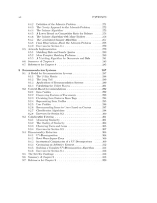 xii                                                                     CONTENTS

            8.4.2 Deﬁnition of the Adwords Problem . . . . . . . . .         .   .   .   .   271
            8.4.3 The Greedy Approach to the Adwords Problem . .             .   .   .   .   272
            8.4.4 The Balance Algorithm . . . . . . . . . . . . . . .        .   .   .   .   273
            8.4.5 A Lower Bound on Competitive Ratio for Balance             .   .   .   .   274
            8.4.6 The Balance Algorithm with Many Bidders . . . .            .   .   .   .   276
            8.4.7 The Generalized Balance Algorithm . . . . . . . .          .   .   .   .   277
            8.4.8 Final Observations About the Adwords Problem .             .   .   .   .   278
            8.4.9 Exercises for Section 8.4 . . . . . . . . . . . . . . .    .   .   .   .   279
      8.5   Adwords Implementation . . . . . . . . . . . . . . . . . .       .   .   .   .   279
            8.5.1 Matching Bids and Search Queries . . . . . . . . .         .   .   .   .   280
            8.5.2 More Complex Matching Problems . . . . . . . . .           .   .   .   .   280
            8.5.3 A Matching Algorithm for Documents and Bids . .            .   .   .   .   281
      8.6   Summary of Chapter 8 . . . . . . . . . . . . . . . . . . . .     .   .   .   .   283
      8.7   References for Chapter 8 . . . . . . . . . . . . . . . . . . .   .   .   .   .   285

9 Recommendation Systems                                                                     287
  9.1 A Model for Recommendation Systems . . . . . . . . . . .               .   .   .   .   287
      9.1.1 The Utility Matrix . . . . . . . . . . . . . . . . . .           .   .   .   .   288
      9.1.2 The Long Tail . . . . . . . . . . . . . . . . . . . .            .   .   .   .   289
      9.1.3 Applications of Recommendation Systems . . . . .                 .   .   .   .   289
      9.1.4 Populating the Utility Matrix . . . . . . . . . . . .            .   .   .   .   291
  9.2 Content-Based Recommendations . . . . . . . . . . . . . .              .   .   .   .   292
      9.2.1 Item Proﬁles . . . . . . . . . . . . . . . . . . . . .           .   .   .   .   292
      9.2.2 Discovering Features of Documents . . . . . . . . .              .   .   .   .   293
      9.2.3 Obtaining Item Features From Tags . . . . . . . .                .   .   .   .   294
      9.2.4 Representing Item Proﬁles . . . . . . . . . . . . . .            .   .   .   .   295
      9.2.5 User Proﬁles . . . . . . . . . . . . . . . . . . . . .           .   .   .   .   296
      9.2.6 Recommending Items to Users Based on Content .                   .   .   .   .   297
      9.2.7 Classiﬁcation Algorithms . . . . . . . . . . . . . .             .   .   .   .   298
      9.2.8 Exercises for Section 9.2 . . . . . . . . . . . . . . .          .   .   .   .   300
  9.3 Collaborative Filtering . . . . . . . . . . . . . . . . . . . .        .   .   .   .   301
      9.3.1 Measuring Similarity . . . . . . . . . . . . . . . . .           .   .   .   .   301
      9.3.2 The Duality of Similarity . . . . . . . . . . . . . .            .   .   .   .   304
      9.3.3 Clustering Users and Items . . . . . . . . . . . . .             .   .   .   .   305
      9.3.4 Exercises for Section 9.3 . . . . . . . . . . . . . . .          .   .   .   .   307
  9.4 Dimensionality Reduction . . . . . . . . . . . . . . . . . .           .   .   .   .   308
      9.4.1 UV-Decomposition . . . . . . . . . . . . . . . . . .             .   .   .   .   308
      9.4.2 Root-Mean-Square Error . . . . . . . . . . . . . .               .   .   .   .   309
      9.4.3 Incremental Computation of a UV-Decomposition                    .   .   .   .   309
      9.4.4 Optimizing an Arbitrary Element . . . . . . . . . .              .   .   .   .   312
      9.4.5 Building a Complete UV-Decomposition Algorithm                   .   .   .   .   314
      9.4.6 Exercises for Section 9.4 . . . . . . . . . . . . . . .          .   .   .   .   316
  9.5 The NetFlix Challenge . . . . . . . . . . . . . . . . . . . .          .   .   .   .   316
  9.6 Summary of Chapter 9 . . . . . . . . . . . . . . . . . . . .           .   .   .   .   318
  9.7 References for Chapter 9 . . . . . . . . . . . . . . . . . . .         .   .   .   .   320
 