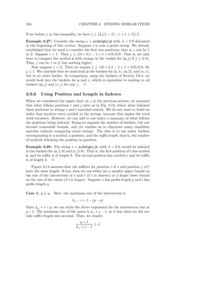 104                                 CHAPTER 3. FINDING SIMILAR ITEMS

If we isolate j in this inequality, we have j ≤ Ls (1 − J) − i + 1 + J /J.
Example 3.27 : Consider the string s = acdefghijk with J = 0.9 discussed
at the beginning of this section. Suppose s is now a probe string. We already
established that we need to consider the ﬁrst two positions; that is, i can be 1
or 2. Suppose i = 1. Then j ≤ (10 × 0.1 − 1 + 1 + 0.9)/0.9. That is, we only
have to compare the symbol a with strings in the bucket for (a, j) if j ≤ 2.11.
Thus, j can be 1 or 2, but nothing higher.
    Now suppose i = 2. Then we require j ≤ (10 × 0.1 − 2 + 1 + 0.9)/0.9, Or
j ≤ 1. We conclude that we must look in the buckets for (a, 1), (a, 2), and (c, 1),
but in no other bucket. In comparison, using the buckets of Section 3.9.4, we
would look into the buckets for a and c, which is equivalent to looking to all
buckets (a, j) and (c, j) for any j. 2

3.9.6     Using Position and Length in Indexes
When we considered the upper limit on j in the previous section, we assumed
that what follows positions i and j were as in Fig. 3.14, where what followed
these positions in strings s and t matched exactly. We do not want to build an
index that involves every symbol in the strings, because that makes the total
work excessive. However, we can add to our index a summary of what follows
the positions being indexed. Doing so expands the number of buckets, but not
beyond reasonable bounds, and yet enables us to eliminate many candidate
matches without comparing entire strings. The idea is to use index buckets
corresponding to a symbol, a position, and the suﬃx length, that is, the number
of symbols following the position in question.
Example 3.28 : The string s = acdefghijk, with J = 0.9, would be indexed
in the buckets for (a, 1, 9) and (c, 2, 8). That is, the ﬁrst position of s has symbol
a, and its suﬃx is of length 9. The second position has symbol c and its suﬃx
is of length 8. 2
   Figure 3.14 assumes that the suﬃxes for position i of s and position j of t
have the same length. If not, then we can either get a smaller upper bound on
the size of the intersection of s and t (if t is shorter) or a larger lower bound
on the size of the union (if t is longer). Suppose s has preﬁx length p and t has
preﬁx length q.

Case 1: p ≥ q. Here, the maximum size of the intersection is
                                Ls − i + 1 − (p − q)
Since Ls = i + p, we can write the above expression for the intersection size as
q + 1. The minimum size of the union is Ls + j − 1, as it was when we did not
take suﬃx length into account. Thus, we require
                                    q+1
                                             ≥J
                                  Ls + j − 1
 