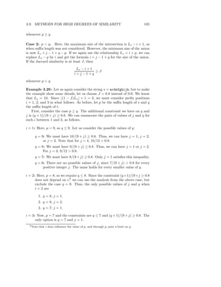 3.9. METHODS FOR HIGH DEGREES OF SIMILARITY                                         105

whenever p ≥ q.

Case 2: p < q. Here, the maximum size of the intersection is Ls − i + 1, as
when suﬃx length was not considered. However, the minimum size of the union
is now Ls + j − 1 + q − p. If we again use the relationship Ls = i + p, we can
replace Ls − p by i and get the formula i + j − 1 + q for the size of the union.
If the Jaccard similarity is at least J, then

                                      Ls − i + 1
                                                 ≥J
                                     i+j−1+q

whenever p < q.

Example 3.29 : Let us again consider the string s = acdefghijk, but to make
the example show some details, let us choose J = 0.8 instead of 0.9. We know
that Ls = 10. Since ⌊(1 − J)Ls ⌋ + 1 = 3, we must consider preﬁx positions
i = 1, 2, and 3 in what follows. As before, let p be the suﬃx length of s and q
the suﬃx length of t.
    First, consider the case p ≥ q. The additional constraint we have on q and
j is (q + 1)/(9 + j) ≥ 0.8. We can enumerate the pairs of values of j and q for
each i between 1 and 3, as follows.

i = 1: Here, p = 9, so q ≤ 9. Let us consider the possible values of q:

     q = 9: We must have 10/(9 + j) ≥ 0.8. Thus, we can have j = 1, j = 2,
          or j = 3. Note that for j = 4, 10/13 > 0.8.
     q = 8: We must have 9/(9 + j) ≥ 0.8. Thus, we can have j = 1 or j = 2.
          For j = 3, 9/12 > 0.8.
     q = 7: We must have 8/(9 + j) ≥ 0.8. Only j = 1 satisﬁes this inequality.
     q = 6: There are no possible values of j, since 7/(9 + j) > 0.8 for every
          positive integer j. The same holds for every smaller value of q.

i = 2: Here, p = 8, so we require q ≤ 8. Since the constraint (q +1)/(9+j ≥ 0.8
      does not depend on i,6 we can use the analysis from the above case, but
      exclude the case q = 9. Thus, the only possible values of j and q when
      i = 2 are

           1. q = 8; j = 1.
           2. q = 8; j = 2.
           3. q = 7; j = 1.

i = 3: Now, p = 7 and the constraints are q ≤ 7 and (q + 1)/(9 + j) ≥ 0.8. The
      only option is q = 7 and j = 1.
  6 Note   that i does inﬂuence the value of p, and through p, puts a limit on q.
 