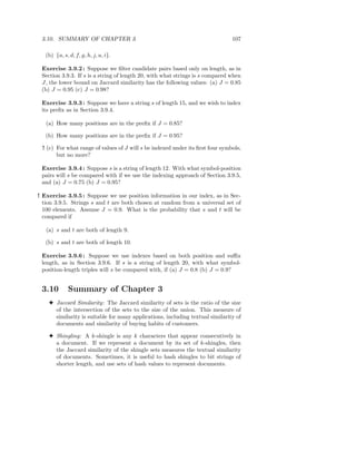 3.10. SUMMARY OF CHAPTER 3                                                    107

   (b) {a, s, d, f, g, h, j, u, i}.

 Exercise 3.9.2 : Suppose we ﬁlter candidate pairs based only on length, as in
 Section 3.9.3. If s is a string of length 20, with what strings is s compared when
 J, the lower bound on Jaccard similarity has the following values: (a) J = 0.85
 (b) J = 0.95 (c) J = 0.98?

 Exercise 3.9.3 : Suppose we have a string s of length 15, and we wish to index
 its preﬁx as in Section 3.9.4.

   (a) How many positions are in the preﬁx if J = 0.85?

   (b) How many positions are in the preﬁx if J = 0.95?

 ! (c) For what range of values of J will s be indexed under its ﬁrst four symbols,
       but no more?

 Exercise 3.9.4 : Suppose s is a string of length 12. With what symbol-position
 pairs will s be compared with if we use the indexing approach of Section 3.9.5,
 and (a) J = 0.75 (b) J = 0.95?

! Exercise 3.9.5 : Suppose we use position information in our index, as in Sec-
  tion 3.9.5. Strings s and t are both chosen at random from a universal set of
  100 elements. Assume J = 0.9. What is the probability that s and t will be
  compared if

   (a) s and t are both of length 9.

   (b) s and t are both of length 10.

 Exercise 3.9.6 : Suppose we use indexes based on both position and suﬃx
 length, as in Section 3.9.6. If s is a string of length 20, with what symbol-
 position-length triples will s be compared with, if (a) J = 0.8 (b) J = 0.9?


 3.10        Summary of Chapter 3
    3 Jaccard Similarity: The Jaccard similarity of sets is the ratio of the size
      of the intersection of the sets to the size of the union. This measure of
      similarity is suitable for many applications, including textual similarity of
      documents and similarity of buying habits of customers.

    3 Shingling: A k-shingle is any k characters that appear consecutively in
      a document. If we represent a document by its set of k-shingles, then
      the Jaccard similarity of the shingle sets measures the textual similarity
      of documents. Sometimes, it is useful to hash shingles to bit strings of
      shorter length, and use sets of hash values to represent documents.
 