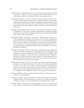 108                              CHAPTER 3. FINDING SIMILAR ITEMS

  3 Minhashing: A minhash function on sets is based on a permutation of the
    universal set. Given any such permutation, the minhash value for a set is
    that element of the set that appears ﬁrst in the permuted order.
  3 Minhash Signatures: We may represent sets by picking some list of per-
    mutations and computing for each set its minhash signature, which is the
    sequence of minhash values obtained by applying each permutation on the
    list to that set. Given two sets, the expected fraction of the permutations
    that will yield the same minhash value is exactly the Jaccard similarity
    of the sets.
  3 Eﬃcient Minhashing: Since it is not really possible to generate random
    permutations, it is normal to simulate a permutation by picking a random
    hash function and taking the minhash value for a set to be the least hash
    value of any of the set’s members.
  3 Locality-Sensitive Hashing for Signatures: This technique allows us to
    avoid computing the similarity of every pair of sets or their minhash sig-
    natures. If we are given signatures for the sets, we may divide them into
    bands, and only measure the similarity of a pair of sets if they are identi-
    cal in at least one band. By choosing the size of bands appropriately, we
    can eliminate from consideration most of the pairs that do not meet our
    threshold of similarity.
  3 Distance Measures: A distance measure is a function on pairs of points in
    a space that satisfy certain axioms. The distance between two points is 0 if
    the points are the same, but greater than 0 if the points are diﬀerent. The
    distance is symmetric; it does not matter in which order we consider the
    two points. A distance measure must satisfy the triangle inequality: the
    distance between two points is never more than the sum of the distances
    between those points and some third point.
  3 Euclidean Distance: The most common notion of distance is the Euclidean
    distance in an n-dimensional space. This distance, sometimes called the
    L2 -norm, is the square root of the sum of the squares of the diﬀerences
    between the points in each dimension. Another distance suitable for Eu-
    clidean spaces, called Manhattan distance or the L1 -norm is the sum of
    the magnitudes of the diﬀerences between the points in each dimension.
  3 Jaccard Distance: One minus the Jaccard similarity is a distance measure,
    called the Jaccard distance.
  3 Cosine Distance: The angle between vectors in a vector space is the cosine
    distance measure. We can compute the cosine of that angle by taking the
    dot product of the vectors and dividing by the lengths of the vectors.
  3 Edit Distance: This distance measure applies to a space of strings, and
    is the number of insertions and/or deletions needed to convert one string
 