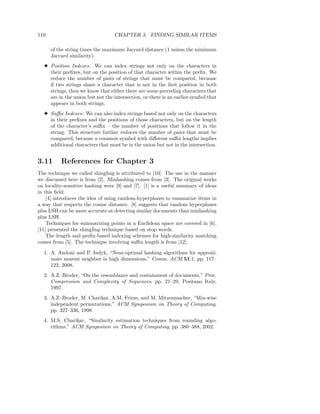 110                               CHAPTER 3. FINDING SIMILAR ITEMS

      of the string times the maximum Jaccard distance (1 minus the minimum
      Jaccard similarity).
  3 Position Indexes: We can index strings not only on the characters in
    their preﬁxes, but on the position of that character within the preﬁx. We
    reduce the number of pairs of strings that must be compared, because
    if two strings share a character that is not in the ﬁrst position in both
    strings, then we know that either there are some preceding characters that
    are in the union but not the intersection, or there is an earlier symbol that
    appears in both strings.
  3 Suﬃx Indexes: We can also index strings based not only on the characters
    in their preﬁxes and the positions of those characters, but on the length
    of the character’s suﬃx – the number of positions that follow it in the
    string. This structure further reduces the number of pairs that must be
    compared, because a common symbol with diﬀerent suﬃx lengths implies
    additional characters that must be in the union but not in the intersection.


3.11      References for Chapter 3
The technique we called shingling is attributed to [10]. The use in the manner
we discussed here is from [2]. Minhashing comes from [3]. The original works
on locality-sensitive hashing were [9] and [7]. [1] is a useful summary of ideas
in this ﬁeld.
    [4] introduces the idea of using random-hyperplanes to summarize items in
a way that respects the cosine distance. [8] suggests that random hyperplanes
plus LSH can be more accurate at detecting similar documents than minhashing
plus LSH.
    Techniques for summarizing points in a Euclidean space are covered in [6].
[11] presented the shingling technique based on stop words.
    The length and preﬁx-based indexing schemes for high-similarity matching
comes from [5]. The technique involving suﬃx length is from [12].

  1. A. Andoni and P. Indyk, “Near-optimal hashing algorithms for approxi-
     mate nearest neighbor in high dimensions,” Comm. ACM 51:1, pp. 117–
     122, 2008.
  2. A.Z. Broder, “On the resemblance and containment of documents,” Proc.
     Compression and Complexity of Sequences, pp. 21–29, Positano Italy,
     1997.
  3. A.Z. Broder, M. Charikar, A.M. Frieze, and M. Mitzenmacher, “Min-wise
     independent permutations,” ACM Symposium on Theory of Computing,
     pp. 327–336, 1998.
  4. M.S. Charikar, “Similarity estimation techniques from rounding algo-
     rithms,” ACM Symposium on Theory of Computing, pp. 380–388, 2002.
 