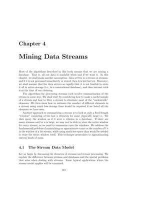 Chapter 4

Mining Data Streams

Most of the algorithms described in this book assume that we are mining a
database. That is, all our data is available when and if we want it. In this
chapter, we shall make another assumption: data arrives in a stream or streams,
and if it is not processed immediately or stored, then it is lost forever. Moreover,
we shall assume that the data arrives so rapidly that it is not feasible to store
it all in active storage (i.e., in a conventional database), and then interact with
it at the time of our choosing.
    The algorithms for processing streams each involve summarization of the
stream in some way. We shall start by considering how to make a useful sample
of a stream and how to ﬁlter a stream to eliminate most of the “undesirable”
elements. We then show how to estimate the number of diﬀerent elements in
a stream using much less storage than would be required if we listed all the
elements we have seen.
    Another approach to summarizing a stream is to look at only a ﬁxed-length
“window” consisting of the last n elements for some (typically large) n. We
then query the window as if it were a relation in a database. If there are
many streams and/or n is large, we may not be able to store the entire window
for every stream, so we need to summarize even the windows. We address the
fundamental problem of maintaining an approximate count on the number of 1’s
in the window of a bit stream, while using much less space than would be needed
to store the entire window itself. This technique generalizes to approximating
various kinds of sums.


4.1      The Stream Data Model
Let us begin by discussing the elements of streams and stream processing. We
explain the diﬀerence between streams and databases and the special problems
that arise when dealing with streams. Some typical applications where the
stream model applies will be examined.

                                        113
 