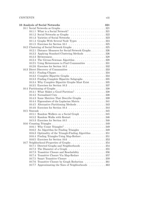 CONTENTS                                                                                        xiii

10 Analysis of Social Networks                                                                  321
   10.1 Social Networks as Graphs . . . . . . . . . . . . . . .     .   .   .   .   .   .   .   321
        10.1.1 What is a Social Network? . . . . . . . . . .        .   .   .   .   .   .   .   321
        10.1.2 Social Networks as Graphs . . . . . . . . . .        .   .   .   .   .   .   .   322
        10.1.3 Varieties of Social Networks . . . . . . . . . .     .   .   .   .   .   .   .   323
        10.1.4 Graphs With Several Node Types . . . . . .           .   .   .   .   .   .   .   324
        10.1.5 Exercises for Section 10.1 . . . . . . . . . . .     .   .   .   .   .   .   .   325
   10.2 Clustering of Social-Network Graphs . . . . . . . . .       .   .   .   .   .   .   .   325
        10.2.1 Distance Measures for Social-Network Graphs          .   .   .   .   .   .   .   326
        10.2.2 Applying Standard Clustering Methods . . .           .   .   .   .   .   .   .   326
        10.2.3 Betweenness . . . . . . . . . . . . . . . . . . .    .   .   .   .   .   .   .   328
        10.2.4 The Girvan-Newman Algorithm . . . . . . . .          .   .   .   .   .   .   .   328
        10.2.5 Using Betweenness to Find Communities . .            .   .   .   .   .   .   .   331
        10.2.6 Exercises for Section 10.2 . . . . . . . . . . .     .   .   .   .   .   .   .   332
   10.3 Direct Discovery of Communities . . . . . . . . . . .       .   .   .   .   .   .   .   333
        10.3.1 Finding Cliques . . . . . . . . . . . . . . . . .    .   .   .   .   .   .   .   334
        10.3.2 Complete Bipartite Graphs . . . . . . . . . .        .   .   .   .   .   .   .   334
        10.3.3 Finding Complete Bipartite Subgraphs . . . .         .   .   .   .   .   .   .   335
        10.3.4 Why Complete Bipartite Graphs Must Exist             .   .   .   .   .   .   .   335
        10.3.5 Exercises for Section 10.3 . . . . . . . . . . .     .   .   .   .   .   .   .   337
   10.4 Partitioning of Graphs . . . . . . . . . . . . . . . . .    .   .   .   .   .   .   .   338
        10.4.1 What Makes a Good Partition? . . . . . . . .         .   .   .   .   .   .   .   338
        10.4.2 Normalized Cuts . . . . . . . . . . . . . . . .      .   .   .   .   .   .   .   338
        10.4.3 Some Matrices That Describe Graphs . . . .           .   .   .   .   .   .   .   339
        10.4.4 Eigenvalues of the Laplacian Matrix . . . . .        .   .   .   .   .   .   .   341
        10.4.5 Alternative Partitioning Methods . . . . . . .       .   .   .   .   .   .   .   343
        10.4.6 Exercises for Section 10.4 . . . . . . . . . . .     .   .   .   .   .   .   .   344
   10.5 Simrank . . . . . . . . . . . . . . . . . . . . . . . . .   .   .   .   .   .   .   .   345
        10.5.1 Random Walkers on a Social Graph . . . . .           .   .   .   .   .   .   .   345
        10.5.2 Random Walks with Restart . . . . . . . . .          .   .   .   .   .   .   .   346
        10.5.3 Exercises for Section 10.5 . . . . . . . . . . .     .   .   .   .   .   .   .   348
   10.6 Counting Triangles . . . . . . . . . . . . . . . . . . .    .   .   .   .   .   .   .   349
        10.6.1 Why Count Triangles? . . . . . . . . . . . . .       .   .   .   .   .   .   .   349
        10.6.2 An Algorithm for Finding Triangles . . . . .         .   .   .   .   .   .   .   349
        10.6.3 Optimality of the Triangle-Finding Algorithm         .   .   .   .   .   .   .   351
        10.6.4 Finding Triangles Using Map-Reduce . . . . .         .   .   .   .   .   .   .   351
        10.6.5 Exercises for Section 10.6 . . . . . . . . . . .     .   .   .   .   .   .   .   353
   10.7 Neighborhood Properties of Graphs . . . . . . . . . .       .   .   .   .   .   .   .   354
        10.7.1 Directed Graphs and Neighborhoods . . . . .          .   .   .   .   .   .   .   354
        10.7.2 The Diameter of a Graph . . . . . . . . . . .        .   .   .   .   .   .   .   355
        10.7.3 Transitive Closure and Reachability . . . . .        .   .   .   .   .   .   .   356
        10.7.4 Transitive Closure Via Map-Reduce . . . . .          .   .   .   .   .   .   .   357
        10.7.5 Smart Transitive Closure . . . . . . . . . . .       .   .   .   .   .   .   .   359
        10.7.6 Transitive Closure by Graph Reduction . . .          .   .   .   .   .   .   .   361
        10.7.7 Approximating the Sizes of Neighborhoods .           .   .   .   .   .   .   .   363
 
