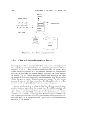 114                                   CHAPTER 4. MINING DATA STREAMS

                                         Ad−hoc
                                         Queries
          Streams entering


          1, 5, 2, 7, 4, 0, 3, 5          Standing        Output streams
        q, w, e, r, t, y, u, i, o         Queries
         0, 1, 1, 0, 1, 0, 0, 0
                                        Stream
                 ...                   Processor
                    time



                                    Limited
                                    Working
                                    Storage          Archival
                                                      Storage




                    Figure 4.1: A data-stream-management system



4.1.1     A Data-Stream-Management System

In analogy to a database-management system, we can view a stream processor
as a kind of data-management system, the high-level organization of which is
suggested in Fig. 4.1. Any number of streams can enter the system. Each
stream can provide elements at its own schedule; they need not have the same
data rates or data types, and the time between elements of one stream need not
be uniform. The fact that the rate of arrival of stream elements is not under
the control of the system distinguishes stream processing from the processing
of data that goes on within a database-management system. The latter system
controls the rate at which data is read from the disk, and therefore never has
to worry about data getting lost as it attempts to execute queries.

    Streams may be archived in a large archival store, but we assume it is not
possible to answer queries from the archival store. It could be examined only
under special circumstances using time-consuming retrieval processes. There is
also a working store, into which summaries or parts of streams may be placed,
and which can be used for answering queries. The working store might be disk,
or it might be main memory, depending on how fast we need to process queries.
But either way, it is of suﬃciently limited capacity that it cannot store all the
data from all the streams.
 