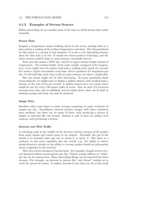4.1. THE STREAM DATA MODEL                                                   115

4.1.2    Examples of Stream Sources
Before proceeding, let us consider some of the ways in which stream data arises
naturally.


Sensor Data
Imagine a temperature sensor bobbing about in the ocean, sending back to a
base station a reading of the surface temperature each hour. The data produced
by this sensor is a stream of real numbers. It is not a very interesting stream,
since the data rate is so low. It would not stress modern technology, and the
entire stream could be kept in main memory, essentially forever.
     Now, give the sensor a GPS unit, and let it report surface height instead of
temperature. The surface height varies quite rapidly compared with tempera-
ture, so we might have the sensor send back a reading every tenth of a second.
If it sends a 4-byte real number each time, then it produces 3.5 megabytes per
day. It will still take some time to ﬁll up main memory, let alone a single disk.
     But one sensor might not be that interesting. To learn something about
ocean behavior, we might want to deploy a million sensors, each sending back a
stream, at the rate of ten per second. A million sensors isn’t very many; there
would be one for every 150 square miles of ocean. Now we have 3.5 terabytes
arriving every day, and we deﬁnitely need to think about what can be kept in
working storage and what can only be archived.


Image Data
Satellites often send down to earth streams consisting of many terabytes of
images per day. Surveillance cameras produce images with lower resolution
than satellites, but there can be many of them, each producing a stream of
images at intervals like one second. London is said to have six million such
cameras, each producing a stream.


Internet and Web Traﬃc
A switching node in the middle of the Internet receives streams of IP packets
from many inputs and routes them to its outputs. Normally, the job of the
switch is to transmit data and not to retain it or query it. But there is a
tendency to put more capability into the switch, e.g., the ability to detect
denial-of-service attacks or the ability to reroute packets based on information
about congestion in the network.
    Web sites receive streams of various types. For example, Google receives sev-
eral hundred million search queries per day. Yahoo! accepts billions of “clicks”
per day on its various sites. Many interesting things can be learned from these
streams. For example, an increase in queries like “sore throat” enables us to
track the spread of viruses. A sudden increase in the click rate for a link could
 