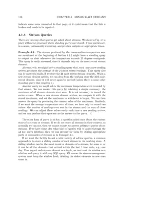 116                                 CHAPTER 4. MINING DATA STREAMS

indicate some news connected to that page, or it could mean that the link is
broken and needs to be repaired.


4.1.3    Stream Queries
There are two ways that queries get asked about streams. We show in Fig. 4.1 a
place within the processor where standing queries are stored. These queries are,
in a sense, permanently executing, and produce outputs at appropriate times.

Example 4.1 : The stream produced by the ocean-surface-temperature sen-
sor mentioned at the beginning of Section 4.1.2 might have a standing query
to output an alert whenever the temperature exceeds 25 degrees centigrade.
This query is easily answered, since it depends only on the most recent stream
element.
    Alternatively, we might have a standing query that, each time a new reading
arrives, produces the average of the 24 most recent readings. That query also
can be answered easily, if we store the 24 most recent stream elements. When a
new stream element arrives, we can drop from the working store the 25th most
recent element, since it will never again be needed (unless there is some other
standing query that requires it).
    Another query we might ask is the maximum temperature ever recorded by
that sensor. We can answer this query by retaining a simple summary: the
maximum of all stream elements ever seen. It is not necessary to record the
entire stream. When a new stream element arrives, we compare it with the
stored maximum, and set the maximum to whichever is larger. We can then
answer the query by producing the current value of the maximum. Similarly,
if we want the average temperature over all time, we have only to record two
values: the number of readings ever sent in the stream and the sum of those
readings. We can adjust these values easily each time a new reading arrives,
and we can produce their quotient as the answer to the query. 2

    The other form of query is ad-hoc, a question asked once about the current
state of a stream or streams. If we do not store all streams in their entirety, as
normally we can not, then we cannot expect to answer arbitrary queries about
streams. If we have some idea what kind of queries will be asked through the
ad-hoc query interface, then we can prepare for them by storing appropriate
parts or summaries of streams as in Example 4.1.
    If we want the facility to ask a wide variety of ad-hoc queries, a common
approach is to store a sliding window of each stream in the working store. A
sliding window can be the most recent n elements of a stream, for some n, or
it can be all the elements that arrived within the last t time units, e.g., one
day. If we regard each stream element as a tuple, we can treat the window as a
relation and query it with any SQL query. Of course the stream-management
system must keep the window fresh, deleting the oldest elements as new ones
come in.
 