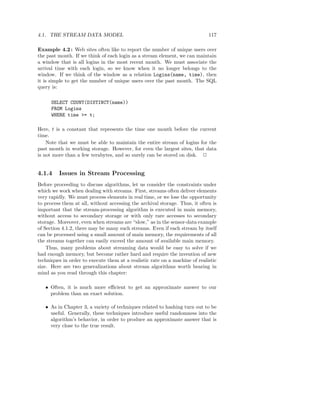 4.1. THE STREAM DATA MODEL                                                   117

Example 4.2 : Web sites often like to report the number of unique users over
the past month. If we think of each login as a stream element, we can maintain
a window that is all logins in the most recent month. We must associate the
arrival time with each login, so we know when it no longer belongs to the
window. If we think of the window as a relation Logins(name, time), then
it is simple to get the number of unique users over the past month. The SQL
query is:

      SELECT COUNT(DISTINCT(name))
      FROM Logins
      WHERE time >= t;

Here, t is a constant that represents the time one month before the current
time.
    Note that we must be able to maintain the entire stream of logins for the
past month in working storage. However, for even the largest sites, that data
is not more than a few terabytes, and so surely can be stored on disk. 2


4.1.4    Issues in Stream Processing
Before proceeding to discuss algorithms, let us consider the constraints under
which we work when dealing with streams. First, streams often deliver elements
very rapidly. We must process elements in real time, or we lose the opportunity
to process them at all, without accessing the archival storage. Thus, it often is
important that the stream-processing algorithm is executed in main memory,
without access to secondary storage or with only rare accesses to secondary
storage. Moreover, even when streams are “slow,” as in the sensor-data example
of Section 4.1.2, there may be many such streams. Even if each stream by itself
can be processed using a small amount of main memory, the requirements of all
the streams together can easily exceed the amount of available main memory.
    Thus, many problems about streaming data would be easy to solve if we
had enough memory, but become rather hard and require the invention of new
techniques in order to execute them at a realistic rate on a machine of realistic
size. Here are two generalizations about stream algorithms worth bearing in
mind as you read through this chapter:

   • Often, it is much more eﬃcient to get an approximate answer to our
     problem than an exact solution.

   • As in Chapter 3, a variety of techniques related to hashing turn out to be
     useful. Generally, these techniques introduce useful randomness into the
     algorithm’s behavior, in order to produce an approximate answer that is
     very close to the true result.
 