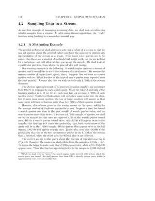 118                                     CHAPTER 4. MINING DATA STREAMS

4.2      Sampling Data in a Stream
As our ﬁrst example of managing streaming data, we shall look at extracting
reliable samples from a stream. As with many stream algorithms, the “trick”
involves using hashing in a somewhat unusual way.


4.2.1      A Motivating Example
The general problem we shall address is selecting a subset of a stream so that we
can ask queries about the selected subset and have the answers be statistically
representative of the stream as a whole. If we know what queries are to be
asked, then there are a number of methods that might work, but we are looking
for a technique that will allow ad-hoc queries on the sample. We shall look at
a particular problem, from which the general idea will emerge.
    Our running example is the following. A search engine receives a stream of
queries, and it would like to study the behavior of typical users.1 We assume the
stream consists of tuples (user, query, time). Suppose that we want to answer
queries such as “What fraction of the typical user’s queries were repeated over
the past month?” Assume also that we wish to store only 1/10th of the stream
elements.
    The obvious approach would be to generate a random number, say an integer
from 0 to 9, in response to each search query. Store the tuple if and only if the
random number is 0. If we do so, each user has, on average, 1/10th of their
queries stored. Statistical ﬂuctuations will introduce some noise into the data,
but if users issue many queries, the law of large numbers will assure us that
most users will have a fraction quite close to 1/10th of their queries stored.
    However, this scheme gives us the wrong answer to the query asking for
the average number of duplicate queries for a user. Suppose a user has issued
s search queries one time in the past month, d search queries twice, and no
search queries more than twice. If we have a 1/10th sample, of queries, we shall
see in the sample for that user an expected s/10 of the search queries issued
once. Of the d search queries issued twice, only d/100 will appear twice in the
sample; that fraction is d times the probability that both occurrences of the
query will be in the 1/10th sample. Of the queries that appear twice in the full
stream, 18d/100 will appear exactly once. To see why, note that 18/100 is the
probability that one of the two occurrences will be in the 1/10th of the stream
that is selected, while the other is in the 9/10th that is not selected.
    The correct answer to the query about the fraction of repeated searches is
d/(s+d). However, the answer we shall obtain from the sample is d/(10s+19d).
To derive the latter formula, note that d/100 appear twice, while s/10+18d/100
appear once. Thus, the fraction appearing twice in the sample is d/100 divided
   1 While we shall refer to “users,” the search engine really receives URL’s from which the

search query was issued. We shall assume that these URL’s identify unique users, which is
approximately true, but not exactly true.
 