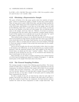 4.2. SAMPLING DATA IN A STREAM                                                  119

by d/100 + s/10 + 18d/100. This ratio is d/(10s + 19d). for no positive values
of s and d is d/(s + d) = d/(10s + 19d).


4.2.2     Obtaining a Representative Sample
The query of Section 4.2.1, like many queries about the statistics of typical
users, cannot be answered by taking a sample of each user’s search queries.
Thus, we must strive to pick 1/10th of the users, and take all their searches for
the sample, while taking none of the searches from other users. If we can store
a list of all users, and whether or not they are in the sample, then we could
do the following. Each time a search query arrives in the stream, we look up
the user to see whether or not they are in the sample. If so, we add this search
query to the sample, and if not, then not. However, if we have no record of
ever having seen this user before, then we generate a random integer between
0 and 9. If the number is 0, we add this user to our list with value “in,” and if
the number is other than 0, we add the user with the value “out.”
     That method works as long as we can aﬀord to keep the list of all users and
their in/out decision in main memory, because there isn’t time to go to disk for
every search that arrives. By using a hash function, one can avoid keeping the
list of users. That is, we hash each user name to one of ten buckets, 0 through
9. If the user hashes to bucket 0, then accept this search query for the sample,
and if not, then not.
     Note we do not actually store the user in the bucket; in fact, there is no data
in the buckets at all. Eﬀectively, we use the hash function as a random-number
generator, with the important property that, when applied to the same user
several times, we always get the same “‘random” number. That is, without
storing the in/out decision for any user, we can reconstruct that decision any
time a search query by that user arrives.
     More generally, we can obtain a sample consisting of any rational fraction
a/b of the users by hashing user names to b buckets, 0 through b − 1. Add the
search query to the sample if the hash value is less than a.


4.2.3     The General Sampling Problem
The running example is typical of the following general problem. Our stream
consists of tuples with n components. A subset of the components are the key
components, on which the selection of the sample will be based. In our running
example, there are three components – user, query, and time – of which only
user is in the key. However, we could also take a sample of queries by making
query be the key, or even take a sample of user-query pairs by making both
those components form the key.
    To take a sample of size a/b, we hash the key value for each tuple to b
buckets, and accept the tuple for the sample if the hash value is less than a.
If the key consists of more than one component, the hash function needs to
combine the values for those components to make a single hash-value. The
 