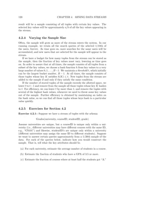120                                  CHAPTER 4. MINING DATA STREAMS

result will be a sample consisting of all tuples with certain key values. The
selected key values will be approximately a/b of all the key values appearing in
the stream.

4.2.4     Varying the Sample Size
Often, the sample will grow as more of the stream enters the system. In our
running example, we retain all the search queries of the selected 1/10th of
the users, forever. As time goes on, more searches for the same users will be
accumulated, and new users that are selected for the sample will appear in the
stream.
    If we have a budget for how many tuples from the stream can be stored as
the sample, then the fraction of key values must vary, lowering as time goes
on. In order to assure that at all times, the sample consists of all tuples from a
subset of the key values, we choose a hash function h from key values to a very
large number of values 0, 1, . . . , B −1. We maintain a threshold t, which initially
can be the largest bucket number, B − 1. At all times, the sample consists of
those tuples whose key K satisﬁes h(K) ≤ t. New tuples from the stream are
added to the sample if and only if they satisfy the same condition.
    If the number of stored tuples of the sample exceeds the allotted space, we
lower t to t− 1 and remove from the sample all those tuples whose key K hashes
to t. For eﬃciency, we can lower t by more than 1, and remove the tuples with
several of the highest hash values, whenever we need to throw some key values
out of the sample. Further eﬃciency is obtained by maintaining an index on
the hash value, so we can ﬁnd all those tuples whose keys hash to a particular
value quickly.

4.2.5     Exercises for Section 4.2
Exercise 4.2.1 : Suppose we have a stream of tuples with the schema

                 Grades(university, courseID, studentID, grade)

Assume universities are unique, but a courseID is unique only within a uni-
versity (i.e., diﬀerent universities may have diﬀerent courses with the same ID,
e.g., “CS101”) and likewise, studentID’s are unique only within a university
(diﬀerent universities may assign the same ID to diﬀerent students). Suppose
we want to answer certain queries approximately from a 1/20th sample of the
data. For each of the queries below, indicate how you would construct the
sample. That is, tell what the key attributes should be.

 (a) For each university, estimate the average number of students in a course.

 (b) Estimate the fraction of students who have a GPA of 3.5 or more.

 (c) Estimate the fraction of courses where at least half the students got “A.”
 