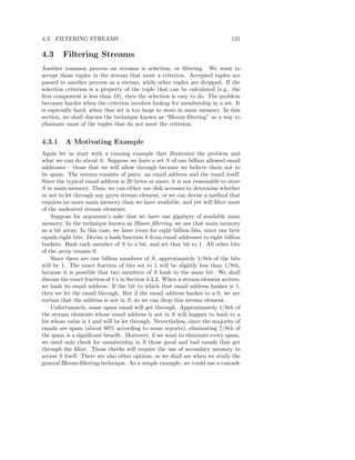 4.3. FILTERING STREAMS                                                        121

4.3     Filtering Streams
Another common process on streams is selection, or ﬁltering. We want to
accept those tuples in the stream that meet a criterion. Accepted tuples are
passed to another process as a stream, while other tuples are dropped. If the
selection criterion is a property of the tuple that can be calculated (e.g., the
ﬁrst component is less than 10), then the selection is easy to do. The problem
becomes harder when the criterion involves lookup for membership in a set. It
is especially hard, when that set is too large to store in main memory. In this
section, we shall discuss the technique known as “Bloom ﬁltering” as a way to
eliminate most of the tuples that do not meet the criterion.


4.3.1    A Motivating Example
Again let us start with a running example that illustrates the problem and
what we can do about it. Suppose we have a set S of one billion allowed email
addresses – those that we will allow through because we believe them not to
be spam. The stream consists of pairs: an email address and the email itself.
Since the typical email address is 20 bytes or more, it is not reasonable to store
S in main memory. Thus, we can either use disk accesses to determine whether
or not to let through any given stream element, or we can devise a method that
requires no more main memory than we have available, and yet will ﬁlter most
of the undesired stream elements.
    Suppose for argument’s sake that we have one gigabyte of available main
memory. In the technique known as Bloom ﬁltering, we use that main memory
as a bit array. In this case, we have room for eight billion bits, since one byte
equals eight bits. Devise a hash function h from email addresses to eight billion
buckets. Hash each member of S to a bit, and set that bit to 1. All other bits
of the array remain 0.
    Since there are one billion members of S, approximately 1/8th of the bits
will be 1. The exact fraction of bits set to 1 will be slightly less than 1/8th,
because it is possible that two members of S hash to the same bit. We shall
discuss the exact fraction of 1’s in Section 4.3.3. When a stream element arrives,
we hash its email address. If the bit to which that email address hashes is 1,
then we let the email through. But if the email address hashes to a 0, we are
certain that the address is not in S, so we can drop this stream element.
    Unfortunately, some spam email will get through. Approximately 1/8th of
the stream elements whose email address is not in S will happen to hash to a
bit whose value is 1 and will be let through. Nevertheless, since the majority of
emails are spam (about 80% according to some reports), eliminating 7/8th of
the spam is a signiﬁcant beneﬁt. Moreover, if we want to eliminate every spam,
we need only check for membership in S those good and bad emails that get
through the ﬁlter. Those checks will require the use of secondary memory to
access S itself. There are also other options, as we shall see when we study the
general Bloom-ﬁltering technique. As a simple example, we could use a cascade
 