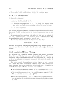 122                                   CHAPTER 4. MINING DATA STREAMS

of ﬁlters, each of which would eliminate 7/8th of the remaining spam.

4.3.2    The Bloom Filter
A Bloom ﬁlter consists of:

  1. An array of n bits, initially all 0’s.

  2. A collection of hash functions h1 , h2 , . . . , hk . Each hash function maps
     “key” values to n buckets, corresponding to the n bits of the bit-array.

  3. A set S of m key values.

The purpose of the Bloom ﬁlter is to allow through all stream elements whose
keys are in S, while rejecting most of the stream elements whose keys are not
in S.
    To initialize the bit array, begin with all bits 0. Take each key value in S
and hash it using each of the k hash functions. Set to 1 each bit that is hi (K)
for some hash function hi and some key value K in S.
    To test a key K that arrives in the stream, check that all of

                             h1 (K), h2 (K), . . . , hk (K)

are 1’s in the bit-array. If all are 1’s, then let the stream element through. If
one or more of these bits are 0, then K could not be in S, so reject the stream
element.

4.3.3    Analysis of Bloom Filtering
If a key value is in S, then the element will surely pass through the Bloom
ﬁlter. However, if the key value is not in S, it might still pass. We need to
understand how to calculate the probability of a false positive, as a function of
n, the bit-array length, m the number of members of S, and k, the number of
hash functions.
    The model to use is throwing darts at targets. Suppose we have x targets
and y darts. Any dart is equally likely to hit any target. After throwing the
darts, how many targets can we expect to be hit at least once? The analysis is
similar to the analysis in Section 3.4.2, and goes as follows:

   • The probability that a given dart will not hit a given target is (x − 1)/x.
                                                                           x−1 y
   • The probability that none of the y darts will hit a given target is    x    .
                                                y
                                          1
     We can write this expression as (1 − x )x( x ) .

   • Using the approximation (1 − ǫ)1/ǫ = 1/e for small ǫ (recall Section 1.3.5),
     we conclude that the probability that none of the y darts hit a given target
     is e−y/x .
 