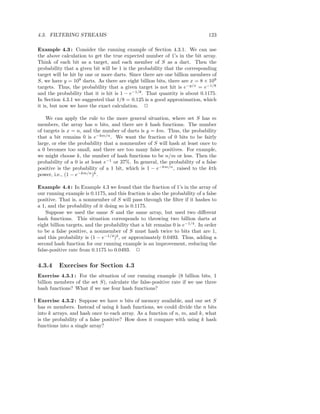 4.3. FILTERING STREAMS                                                         123

 Example 4.3 : Consider the running example of Section 4.3.1. We can use
 the above calculation to get the true expected number of 1’s in the bit array.
 Think of each bit as a target, and each member of S as a dart. Then the
 probability that a given bit will be 1 is the probability that the corresponding
 target will be hit by one or more darts. Since there are one billion members of
 S, we have y = 109 darts. As there are eight billion bits, there are x = 8 × 109
 targets. Thus, the probability that a given target is not hit is e−y/x = e−1/8
 and the probability that it is hit is 1 − e−1/8 . That quantity is about 0.1175.
 In Section 4.3.1 we suggested that 1/8 = 0.125 is a good approximation, which
 it is, but now we have the exact calculation. 2

     We can apply the rule to the more general situation, where set S has m
 members, the array has n bits, and there are k hash functions. The number
 of targets is x = n, and the number of darts is y = km. Thus, the probability
 that a bit remains 0 is e−km/n . We want the fraction of 0 bits to be fairly
 large, or else the probability that a nonmember of S will hash at least once to
 a 0 becomes too small, and there are too many false positives. For example,
 we might choose k, the number of hash functions to be n/m or less. Then the
 probability of a 0 is at least e−1 or 37%. In general, the probability of a false
 positive is the probability of a 1 bit, which is 1 − e−km/n , raised to the kth
 power, i.e., (1 − e−km/n )k .

 Example 4.4 : In Example 4.3 we found that the fraction of 1’s in the array of
 our running example is 0.1175, and this fraction is also the probability of a false
 positive. That is, a nonmember of S will pass through the ﬁlter if it hashes to
 a 1, and the probability of it doing so is 0.1175.
     Suppose we used the same S and the same array, but used two diﬀerent
 hash functions. This situation corresponds to throwing two billion darts at
 eight billion targets, and the probability that a bit remains 0 is e−1/4 . In order
 to be a false positive, a nonmember of S must hash twice to bits that are 1,
 and this probability is (1 − e−1/4 )2 , or approximately 0.0493. Thus, adding a
 second hash function for our running example is an improvement, reducing the
 false-positive rate from 0.1175 to 0.0493. 2


 4.3.4     Exercises for Section 4.3
 Exercise 4.3.1 : For the situation of our running example (8 billion bits, 1
 billion members of the set S), calculate the false-positive rate if we use three
 hash functions? What if we use four hash functions?

! Exercise 4.3.2 : Suppose we have n bits of memory available, and our set S
  has m members. Instead of using k hash functions, we could divide the n bits
  into k arrays, and hash once to each array. As a function of n, m, and k, what
  is the probability of a false positive? How does it compare with using k hash
  functions into a single array?
 
