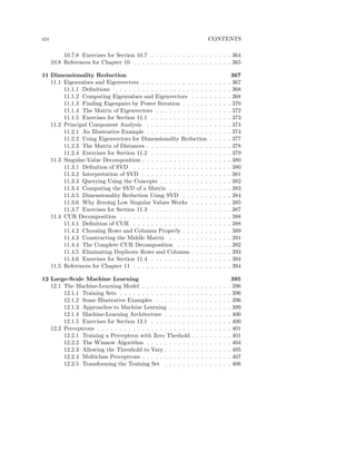 xiv                                                                             CONTENTS

           10.7.8 Exercises for Section 10.7 . . . . . . . . . . . . . . . . . . 364
      10.8 References for Chapter 10 . . . . . . . . . . . . . . . . . . . . . . 365

11 Dimensionality Reduction                                                                         367
   11.1 Eigenvalues and Eigenvectors . . . . . . . . . . . . . . .              .   .   .   .   .   367
        11.1.1 Deﬁnitions . . . . . . . . . . . . . . . . . . . . .             .   .   .   .   .   368
        11.1.2 Computing Eigenvalues and Eigenvectors . . . .                   .   .   .   .   .   368
        11.1.3 Finding Eigenpairs by Power Iteration . . . . . .                .   .   .   .   .   370
        11.1.4 The Matrix of Eigenvectors . . . . . . . . . . . .               .   .   .   .   .   372
        11.1.5 Exercises for Section 11.1 . . . . . . . . . . . . .             .   .   .   .   .   373
   11.2 Principal Component Analysis . . . . . . . . . . . . . .                .   .   .   .   .   374
        11.2.1 An Illustrative Example . . . . . . . . . . . . . .              .   .   .   .   .   374
        11.2.2 Using Eigenvectors for Dimensionality Reduction                  .   .   .   .   .   377
        11.2.3 The Matrix of Distances . . . . . . . . . . . . . .              .   .   .   .   .   378
        11.2.4 Exercises for Section 11.2 . . . . . . . . . . . . .             .   .   .   .   .   379
   11.3 Singular-Value Decomposition . . . . . . . . . . . . . . .              .   .   .   .   .   380
        11.3.1 Deﬁnition of SVD . . . . . . . . . . . . . . . . .               .   .   .   .   .   380
        11.3.2 Interpretation of SVD . . . . . . . . . . . . . . .              .   .   .   .   .   381
        11.3.3 Querying Using the Concepts . . . . . . . . . . .                .   .   .   .   .   382
        11.3.4 Computing the SVD of a Matrix . . . . . . . . .                  .   .   .   .   .   383
        11.3.5 Dimensionality Reduction Using SVD . . . . . .                   .   .   .   .   .   384
        11.3.6 Why Zeroing Low Singular Values Works . . . .                    .   .   .   .   .   385
        11.3.7 Exercises for Section 11.3 . . . . . . . . . . . . .             .   .   .   .   .   387
   11.4 CUR Decomposition . . . . . . . . . . . . . . . . . . . .               .   .   .   .   .   388
        11.4.1 Deﬁnition of CUR . . . . . . . . . . . . . . . . .               .   .   .   .   .   388
        11.4.2 Choosing Rows and Columns Properly . . . . . .                   .   .   .   .   .   389
        11.4.3 Constructing the Middle Matrix . . . . . . . . .                 .   .   .   .   .   391
        11.4.4 The Complete CUR Decomposition . . . . . . .                     .   .   .   .   .   392
        11.4.5 Eliminating Duplicate Rows and Columns . . . .                   .   .   .   .   .   393
        11.4.6 Exercises for Section 11.4 . . . . . . . . . . . . .             .   .   .   .   .   394
   11.5 References for Chapter 11 . . . . . . . . . . . . . . . . .             .   .   .   .   .   394

12 Large-Scale Machine Learning                                                                     395
   12.1 The Machine-Learning Model . . . . . . . . . . .        .   .   .   .   .   .   .   .   .   396
        12.1.1 Training Sets . . . . . . . . . . . . . . . .    .   .   .   .   .   .   .   .   .   396
        12.1.2 Some Illustrative Examples . . . . . . . .       .   .   .   .   .   .   .   .   .   396
        12.1.3 Approaches to Machine Learning . . . . .         .   .   .   .   .   .   .   .   .   399
        12.1.4 Machine-Learning Architecture . . . . . .        .   .   .   .   .   .   .   .   .   400
        12.1.5 Exercises for Section 12.1 . . . . . . . . .     .   .   .   .   .   .   .   .   .   400
   12.2 Perceptrons . . . . . . . . . . . . . . . . . . . . .   .   .   .   .   .   .   .   .   .   401
        12.2.1 Training a Perceptron with Zero Theshold         .   .   .   .   .   .   .   .   .   401
        12.2.2 The Winnow Algorithm . . . . . . . . . .         .   .   .   .   .   .   .   .   .   404
        12.2.3 Allowing the Threshold to Vary . . . . . .       .   .   .   .   .   .   .   .   .   405
        12.2.4 Multiclass Perceptrons . . . . . . . . . . .     .   .   .   .   .   .   .   .   .   407
        12.2.5 Transforming the Training Set . . . . . .        .   .   .   .   .   .   .   .   .   408
 