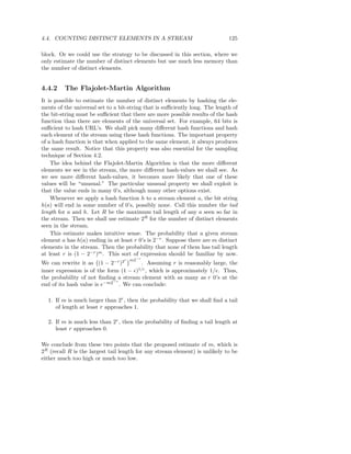 4.4. COUNTING DISTINCT ELEMENTS IN A STREAM                                  125

block. Or we could use the strategy to be discussed in this section, where we
only estimate the number of distinct elements but use much less memory than
the number of distinct elements.


4.4.2    The Flajolet-Martin Algorithm
It is possible to estimate the number of distinct elements by hashing the ele-
ments of the universal set to a bit-string that is suﬃciently long. The length of
the bit-string must be suﬃcient that there are more possible results of the hash
function than there are elements of the universal set. For example, 64 bits is
suﬃcient to hash URL’s. We shall pick many diﬀerent hash functions and hash
each element of the stream using these hash functions. The important property
of a hash function is that when applied to the same element, it always produces
the same result. Notice that this property was also essential for the sampling
technique of Section 4.2.
    The idea behind the Flajolet-Martin Algorithm is that the more diﬀerent
elements we see in the stream, the more diﬀerent hash-values we shall see. As
we see more diﬀerent hash-values, it becomes more likely that one of these
values will be “unusual.” The particular unusual property we shall exploit is
that the value ends in many 0’s, although many other options exist.
    Whenever we apply a hash function h to a stream element a, the bit string
h(a) will end in some number of 0’s, possibly none. Call this number the tail
length for a and h. Let R be the maximum tail length of any a seen so far in
the stream. Then we shall use estimate 2R for the number of distinct elements
seen in the stream.
    This estimate makes intuitive sense. The probability that a given stream
element a has h(a) ending in at least r 0’s is 2−r . Suppose there are m distinct
elements in the stream. Then the probability that none of them has tail length
at least r is (1 − 2−r )m . This sort of expression should be familiar by now.
                                  r   m2−r
We can rewrite it as (1 − 2−r )2        . Assuming r is reasonably large, the
inner expression is of the form (1 − ǫ)1/ǫ , which is approximately 1/e. Thus,
the probability of not ﬁnding a stream element with as many as r 0’s at the
                             −r
end of its hash value is e−m2 . We can conclude:

  1. If m is much larger than 2r , then the probability that we shall ﬁnd a tail
     of length at least r approaches 1.

  2. If m is much less than 2r , then the probability of ﬁnding a tail length at
     least r approaches 0.

We conclude from these two points that the proposed estimate of m, which is
2R (recall R is the largest tail length for any stream element) is unlikely to be
either much too high or much too low.
 