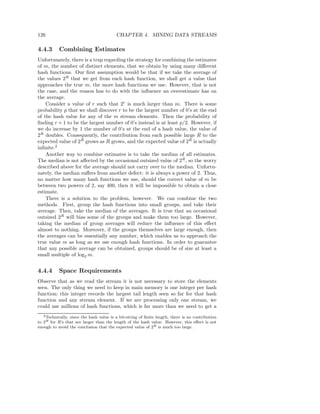 126                                       CHAPTER 4. MINING DATA STREAMS

4.4.3      Combining Estimates
Unfortunately, there is a trap regarding the strategy for combining the estimates
of m, the number of distinct elements, that we obtain by using many diﬀerent
hash functions. Our ﬁrst assumption would be that if we take the average of
the values 2R that we get from each hash function, we shall get a value that
approaches the true m, the more hash functions we use. However, that is not
the case, and the reason has to do with the inﬂuence an overestimate has on
the average.
    Consider a value of r such that 2r is much larger than m. There is some
probability p that we shall discover r to be the largest number of 0’s at the end
of the hash value for any of the m stream elements. Then the probability of
ﬁnding r + 1 to be the largest number of 0’s instead is at least p/2. However, if
we do increase by 1 the number of 0’s at the end of a hash value, the value of
2R doubles. Consequently, the contribution from each possible large R to the
expected value of 2R grows as R grows, and the expected value of 2R is actually
inﬁnite.2
    Another way to combine estimates is to take the median of all estimates.
The median is not aﬀected by the occasional outsized value of 2R , so the worry
described above for the average should not carry over to the median. Unfortu-
nately, the median suﬀers from another defect: it is always a power of 2. Thus,
no matter how many hash functions we use, should the correct value of m be
between two powers of 2, say 400, then it will be impossible to obtain a close
estimate.
    There is a solution to the problem, however. We can combine the two
methods. First, group the hash functions into small groups, and take their
average. Then, take the median of the averages. It is true that an occasional
outsized 2R will bias some of the groups and make them too large. However,
taking the median of group averages will reduce the inﬂuence of this eﬀect
almost to nothing. Moreover, if the groups themselves are large enough, then
the averages can be essentially any number, which enables us to approach the
true value m as long as we use enough hash functions. In order to guarantee
that any possible average can be obtained, groups should be of size at least a
small multiple of log2 m.


4.4.4      Space Requirements
Observe that as we read the stream it is not necessary to store the elements
seen. The only thing we need to keep in main memory is one integer per hash
function; this integer records the largest tail length seen so far for that hash
function and any stream element. If we are processing only one stream, we
could use millions of hash functions, which is far more than we need to get a
   2 Technically, since the hash value is a bit-string of ﬁnite length, there is no contribution

to 2R for R’s that are larger than the length of the hash value. However, this eﬀect is not
enough to avoid the conclusion that the expected value of 2R is much too large.
 