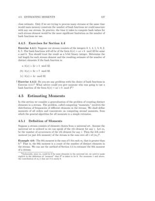 4.5. ESTIMATING MOMENTS                                                                127

 close estimate. Only if we are trying to process many streams at the same time
 would main memory constrain the number of hash functions we could associate
 with any one stream. In practice, the time it takes to compute hash values for
 each stream element would be the more signiﬁcant limitation on the number of
 hash functions we use.

 4.4.5      Exercises for Section 4.4
 Exercise 4.4.1 : Suppose our stream consists of the integers 3, 1, 4, 1, 5, 9, 2,
 6, 5. Our hash functions will all be of the form h(x) = ax + b mod 32 for some
 a and b. You should treat the result as a 5-bit binary integer. Determine the
 tail length for each stream element and the resulting estimate of the number of
 distinct elements if the hash function is:

     a h(x) = 2x + 1 mod 32.

   (b) h(x) = 3x + 7 mod 32.

   (c) h(x) = 4x mod 32.

! Exercise 4.4.2 : Do you see any problems with the choice of hash functions in
  Exercise 4.4.1? What advice could you give someone who was going to use a
  hash function of the form h(x) = ax + b mod 2k ?


 4.5      Estimating Moments
 In this section we consider a generalization of the problem of counting distinct
 elements in a stream. The problem, called computing “moments,” involves the
 distribution of frequencies of diﬀerent elements in the stream. We shall deﬁne
 moments of all orders and concentrate on computing second moments, from
 which the general algorithm for all moments is a simple extension.

 4.5.1      Deﬁnition of Moments
 Suppose a stream consists of elements chosen from a universal set. Assume the
 universal set is ordered so we can speak of the ith element for any i. Let mi
 be the number of occurrences of the ith element for any i. Then the kth-order
 moment (or just kth moment) of the stream is the sum over all i of (mi )k .

 Example 4.6 : The 0th moment is the sum of 1 for each mi that is greater than
 0.3 That is, the 0th moment is a count of the number of distinct elements in
 the stream. We can use the method of Section 4.4 to estimate the 0th moment
 of a stream.
    3 Technically, since m could be 0 for some elements in the universal set, we need to make
                          i
 explicit in the deﬁnition of “moment” that 00 is taken to be 0. For moments 1 and above,
 the contribution of mi ’s that are 0 is surely 0.
 