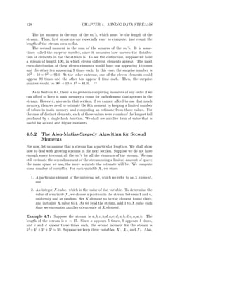 128                                 CHAPTER 4. MINING DATA STREAMS

    The 1st moment is the sum of the mi ’s, which must be the length of the
stream. Thus, ﬁrst moments are especially easy to compute; just count the
length of the stream seen so far.
    The second moment is the sum of the squares of the mi ’s. It is some-
times called the surprise number, since it measures how uneven the distribu-
tion of elements in the the stream is. To see the distinction, suppose we have
a stream of length 100, in which eleven diﬀerent elements appear. The most
even distribution of these eleven elements would have one appearing 10 times
and the other ten appearing 9 times each. In this case, the surprise number is
102 + 10 × 92 = 910. At the other extreme, one of the eleven elements could
appear 90 times and the other ten appear 1 time each. Then, the surprise
number would be 902 + 10 × 12 = 8110. 2

    As in Section 4.4, there is no problem computing moments of any order if we
can aﬀord to keep in main memory a count for each element that appears in the
stream. However, also as in that section, if we cannot aﬀord to use that much
memory, then we need to estimate the kth moment by keeping a limited number
of values in main memory and computing an estimate from these values. For
the case of distinct elements, each of these values were counts of the longest tail
produced by a single hash function. We shall see another form of value that is
useful for second and higher moments.


4.5.2     The Alon-Matias-Szegedy Algorithm for Second
          Moments
For now, let us assume that a stream has a particular length n. We shall show
how to deal with growing streams in the next section. Suppose we do not have
enough space to count all the mi ’s for all the elements of the stream. We can
still estimate the second moment of the stream using a limited amount of space;
the more space we use, the more accurate the estimate will be. We compute
some number of variables. For each variable X, we store:

  1. A particular element of the universal set, which we refer to as X.element ,
     and

  2. An integer X.value, which is the value of the variable. To determine the
     value of a variable X, we choose a position in the stream between 1 and n,
     uniformly and at random. Set X.element to be the element found there,
     and initialize X.value to 1. As we read the stream, add 1 to X.value each
     time we encounter another occurrence of X.element .

Example 4.7 : Suppose the stream is a, b, c, b, d, a, c, d, a, b, d, c, a, a, b. The
length of the stream is n = 15. Since a appears 5 times, b appears 4 times,
and c and d appear three times each, the second moment for the stream is
52 + 42 + 32 + 32 = 59. Suppose we keep three variables, X1 , X2 , and X3 . Also,
 