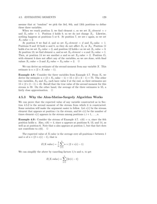 4.5. ESTIMATING MOMENTS                                                      129

assume that at “random” we pick the 3rd, 8th, and 13th positions to deﬁne
these three variables.
    When we reach position 3, we ﬁnd element c, so we set X1 .element = c
and X1 .value = 1. Position 4 holds b, so we do not change X1 . Likewise,
nothing happens at positions 5 or 6. At position 7, we see c again, so we set
X1 .value = 2.
    At position 8 we ﬁnd d, and so set X2 .element = d and X2 .value = 1.
Positions 9 and 10 hold a and b, so they do not aﬀect X1 or X2 . Position 11
holds d so we set X2 .value = 2, and position 12 holds c so we set X1 .value = 3.
At position 13, we ﬁnd element a, and so set X3 .element = a and X3 .value = 1.
Then, at position 14 we see another a and so set X3 .value = 2. Position 15,
with element b does not aﬀect any of the variables, so we are done, with ﬁnal
values X1 .value = 3 and X2 .value = X3 .value = 2. 2

    We can derive an estimate of the second moment from any variable X. This
estimate is n × (2 × X.value − 1).

Example 4.8 : Consider the three variables from Example 4.7. From X1 we
derive the estimate n × (2 × X1 .value − 1) = 15 × (2 × 3 − 1) = 75. The other
two variables, X2 and X3 , each have value 2 at the end, so their estimates are
15 × (2 × 2 − 1) = 45. Recall that the true value of the second moment for this
stream is 59. On the other hand, the average of the three estimates is 55, a
fairly close approximation. 2

4.5.3    Why the Alon-Matias-Szegedy Algorithm Works
We can prove that the expected value of any variable constructed as in Sec-
tion 4.5.2 is the second moment of the stream from which it is constructed.
Some notation will make the argument easier to follow. Let e(i) be the stream
element that appears at position i in the stream, and let c(i) be the number of
times element e(i) appears in the stream among positions i, i + 1, . . . , n.

Example 4.9 : Consider the stream of Example 4.7. e(6) = a, since the 6th
position holds a. Also, c(6) = 4, since a appears at positions 9, 13, and 14, as
well as at position 6. Note that a also appears at position 1, but that fact does
not contribute to c(6). 2

   The expected value of X.value is the average over all positions i between 1
and n of n × (2 × c(i) − 1), that is
                                        n
                                    1
                    E(X.value) =              n × (2 × c(i) − 1)
                                    n   i=1

We can simplify the above by canceling factors 1/n and n, to get
                                              n
                         E(X.value) =             2c(i) − 1
                                            i=1
 