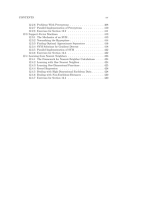 CONTENTS                                                                               xv

       12.2.6 Problems With Perceptrons . . . . . . . . . . . . .      .   .   .   .   408
       12.2.7 Parallel Implementation of Perceptrons . . . . . .       .   .   .   .   410
       12.2.8 Exercises for Section 12.2 . . . . . . . . . . . . . .   .   .   .   .   411
  12.3 Support-Vector Machines . . . . . . . . . . . . . . . . . .     .   .   .   .   413
       12.3.1 The Mechanics of an SVM . . . . . . . . . . . . . .      .   .   .   .   413
       12.3.2 Normalizing the Hyperplane . . . . . . . . . . . . .     .   .   .   .   414
       12.3.3 Finding Optimal Approximate Separators . . . . .         .   .   .   .   416
       12.3.4 SVM Solutions by Gradient Descent . . . . . . . .        .   .   .   .   418
       12.3.5 Parallel Implementation of SVM . . . . . . . . . .       .   .   .   .   422
       12.3.6 Exercises for Section 12.3 . . . . . . . . . . . . . .   .   .   .   .   422
  12.4 Learning from Nearest Neighbors . . . . . . . . . . . . . .     .   .   .   .   423
       12.4.1 The Framework for Nearest-Neighbor Calculations          .   .   .   .   424
       12.4.2 Learning with One Nearest Neighbor . . . . . . . .       .   .   .   .   424
       12.4.3 Learning One-Dimensional Functions . . . . . . . .       .   .   .   .   425
       12.4.4 Kernel Regression . . . . . . . . . . . . . . . . . .    .   .   .   .   428
       12.4.5 Dealing with High-Dimensional Euclidean Data . .         .   .   .   .   428
       12.4.6 Dealing with Non-Euclidean Distances . . . . . . .       .   .   .   .   430
       12.4.7 Exercises for Section 12.4 . . . . . . . . . . . . . .   .   .   .   .   430
 