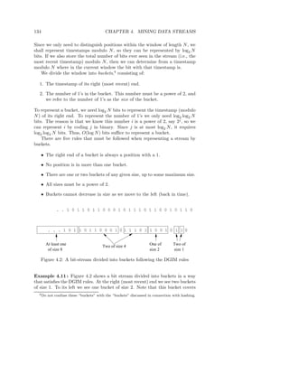 134                                      CHAPTER 4. MINING DATA STREAMS

Since we only need to distinguish positions within the window of length N , we
shall represent timestamps modulo N , so they can be represented by log2 N
bits. If we also store the total number of bits ever seen in the stream (i.e., the
most recent timestamp) modulo N , then we can determine from a timestamp
modulo N where in the current window the bit with that timestamp is.
    We divide the window into buckets,4 consisting of:

  1. The timestamp of its right (most recent) end.

  2. The number of 1’s in the bucket. This number must be a power of 2, and
     we refer to the number of 1’s as the size of the bucket.

To represent a bucket, we need log2 N bits to represent the timestamp (modulo
N ) of its right end. To represent the number of 1’s we only need log2 log2 N
bits. The reason is that we know this number i is a power of 2, say 2j , so we
can represent i by coding j in binary. Since j is at most log2 N , it requires
log2 log2 N bits. Thus, O(log N ) bits suﬃce to represent a bucket.
    There are ﬁve rules that must be followed when representing a stream by
buckets.

   • The right end of a bucket is always a position with a 1.

   • No position is in more than one bucket.

   • There are one or two buckets of any given size, up to some maximum size.

   • All sizes must be a power of 2.

   • Buckets cannot decrease in size as we move to the left (back in time).


              . . 1 0 1 1 0 1 1 0 0 0 1 0 1 1 1 0 1 1 0 0 1 0 1 1 0



         . . . 1 0 1 1 0 1 1 0 0 0 1 0 1 1 1 0 1 1 0 0 1 0 1 1 0


      At least one                      Two of size 4             One of        Two of
       of size 8                                                  size 2        size 1

   Figure 4.2: A bit-stream divided into buckets following the DGIM rules


Example 4.11 : Figure 4.2 shows a bit stream divided into buckets in a way
that satisﬁes the DGIM rules. At the right (most recent) end we see two buckets
of size 1. To its left we see one bucket of size 2. Note that this bucket covers
  4 Do   not confuse these “buckets” with the “buckets” discussed in connection with hashing.
 