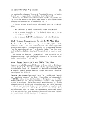 4.6. COUNTING ONES IN A WINDOW                                                 135

four positions, but only two of them are 1. Proceeding left, we see two buckets
of size 4, and we suggest that a bucket of size 8 exists further left.
    Notice that it is OK for some 0’s to lie between buckets. Also, observe from
Fig. 4.2 that the buckets do not overlap; there are one or two of each size up to
the largest size, and sizes only increase moving left. 2

    In the next sections, we shall explain the following about the DGIM algo-
rithm:

  1. Why the number of buckets representing a window must be small.
  2. How to estimate the number of 1’s in the last k bits for any k, with an
     error no greater than 50%.
  3. How to maintain the DGIM conditions as new bits enter the stream.

4.6.3    Storage Requirements for the DGIM Algorithm
We observed that each bucket can be represented by O(log n) bits. If the
window has length N , then there are no more than N 1’s, surely. Suppose the
largest bucket is of size 2j . Then j cannot exceed log2 N , or else there are more
1’s in this bucket than there are 1’s in the entire window. Thus, there are at
most two buckets of all sizes from log2 N down to 1, and no buckets of larger
sizes.
    We conclude that there are O(log N ) buckets. Since each bucket can be
represented in O(log N ) bits, the total space required for all the buckets repre-
senting a window of size N is O(log2 N ).

4.6.4    Query Answering in the DGIM Algorithm
Suppose we are asked how many 1’s there are in the last k bits of the window,
for some 1 ≤ k ≤ N . Find the bucket b with the highest timestamp that
includes at least some of the k most recent bits. Estimate the number of 1’s to
be the sum of the sizes of all the buckets to the right (more recent) than bucket
b, plus half the size of b itself.

Example 4.12 : Suppose the stream is that of Fig. 4.2, and k = 10. Then the
query asks for the number of 1’s in the ten rightmost bits, which happen to be
0110010110. Let the current timestamp (time of the rightmost bit) be t. Then
the two buckets with one 1, having timestamps t − 1 and t − 2 are completely
included in the answer. The bucket of size 2, with timestamp t − 4, is also
completely included. However, the rightmost bucket of size 4, with timestamp
t − 8 is only partly included. We know it is the last bucket to contribute to the
answer, because the next bucket to its left has timestamp less than t − 9 and
thus is completely out of the window. On the other hand, we know the buckets
to its right are completely inside the range of the query because of the existence
of a bucket to their left with timestamp t − 9 or greater.
 