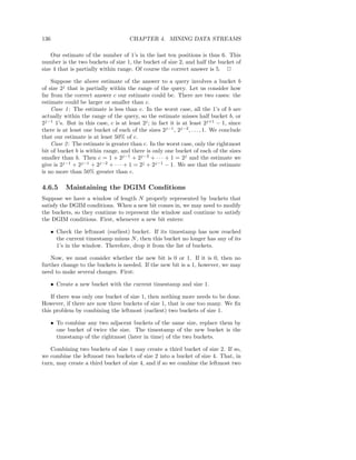 136                                  CHAPTER 4. MINING DATA STREAMS

    Our estimate of the number of 1’s in the last ten positions is thus 6. This
number is the two buckets of size 1, the bucket of size 2, and half the bucket of
size 4 that is partially within range. Of course the correct answer is 5. 2

    Suppose the above estimate of the answer to a query involves a bucket b
of size 2j that is partially within the range of the query. Let us consider how
far from the correct answer c our estimate could be. There are two cases: the
estimate could be larger or smaller than c.
    Case 1 : The estimate is less than c. In the worst case, all the 1’s of b are
actually within the range of the query, so the estimate misses half bucket b, or
2j−1 1’s. But in this case, c is at least 2j ; in fact it is at least 2j+1 − 1, since
there is at least one bucket of each of the sizes 2j−1 , 2j−2 , . . . , 1. We conclude
that our estimate is at least 50% of c.
    Case 2 : The estimate is greater than c. In the worst case, only the rightmost
bit of bucket b is within range, and there is only one bucket of each of the sizes
smaller than b. Then c = 1 + 2j−1 + 2j−2 + · · · + 1 = 2j and the estimate we
give is 2j−1 + 2j−1 + 2j−2 + · · · + 1 = 2j + 2j−1 − 1. We see that the estimate
is no more than 50% greater than c.

4.6.5     Maintaining the DGIM Conditions
Suppose we have a window of length N properly represented by buckets that
satisfy the DGIM conditions. When a new bit comes in, we may need to modify
the buckets, so they continue to represent the window and continue to satisfy
the DGIM conditions. First, whenever a new bit enters:

   • Check the leftmost (earliest) bucket. If its timestamp has now reached
     the current timestamp minus N , then this bucket no longer has any of its
     1’s in the window. Therefore, drop it from the list of buckets.

    Now, we must consider whether the new bit is 0 or 1. If it is 0, then no
further change to the buckets is needed. If the new bit is a 1, however, we may
need to make several changes. First:

   • Create a new bucket with the current timestamp and size 1.

    If there was only one bucket of size 1, then nothing more needs to be done.
However, if there are now three buckets of size 1, that is one too many. We ﬁx
this problem by combining the leftmost (earliest) two buckets of size 1.

   • To combine any two adjacent buckets of the same size, replace them by
     one bucket of twice the size. The timestamp of the new bucket is the
     timestamp of the rightmost (later in time) of the two buckets.

   Combining two buckets of size 1 may create a third bucket of size 2. If so,
we combine the leftmost two buckets of size 2 into a bucket of size 4. That, in
turn, may create a third bucket of size 4, and if so we combine the leftmost two
 