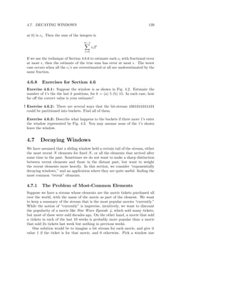 4.7. DECAYING WINDOWS                                                         139

 at 0) is ci . Then the sum of the integers is
                                      m−1
                                            ci 2 i
                                      i=0

 If we use the technique of Section 4.6.6 to estimate each ci with fractional error
 at most ǫ, then the estimate of the true sum has error at most ǫ. The worst
 case occurs when all the ci ’s are overestimated or all are underestimated by the
 same fraction.

 4.6.8    Exercises for Section 4.6
 Exercise 4.6.1 : Suppose the window is as shown in Fig. 4.2. Estimate the
 number of 1’s the the last k positions, for k = (a) 5 (b) 15. In each case, how
 far oﬀ the correct value is your estimate?

! Exercise 4.6.2 : There are several ways that the bit-stream 1001011011101
  could be partitioned into buckets. Find all of them.

 Exercise 4.6.3 : Describe what happens to the buckets if three more 1’s enter
 the window represented by Fig. 4.3. You may assume none of the 1’s shown
 leave the window.


 4.7     Decaying Windows
 We have assumed that a sliding window held a certain tail of the stream, either
 the most recent N elements for ﬁxed N , or all the elements that arrived after
 some time in the past. Sometimes we do not want to make a sharp distinction
 between recent elements and those in the distant past, but want to weight
 the recent elements more heavily. In this section, we consider “exponentially
 decaying windows,” and an application where they are quite useful: ﬁnding the
 most common “recent” elements.

 4.7.1    The Problem of Most-Common Elements
 Suppose we have a stream whose elements are the movie tickets purchased all
 over the world, with the name of the movie as part of the element. We want
 to keep a summary of the stream that is the most popular movies “currently.”
 While the notion of “currently” is imprecise, intuitively, we want to discount
 the popularity of a movie like Star Wars–Episode 4, which sold many tickets,
 but most of these were sold decades ago. On the other hand, a movie that sold
 n tickets in each of the last 10 weeks is probably more popular than a movie
 that sold 2n tickets last week but nothing in previous weeks.
     One solution would be to imagine a bit stream for each movie, and give it
 value 1 if the ticket is for that movie, and 0 otherwise. Pick a window size
 
