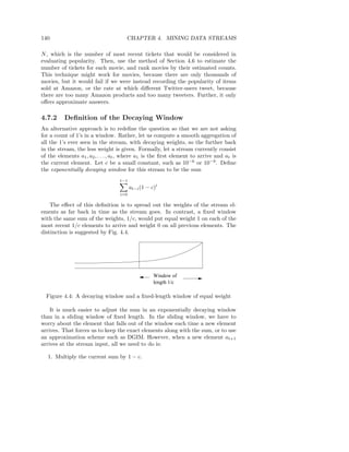 140                                   CHAPTER 4. MINING DATA STREAMS

N , which is the number of most recent tickets that would be considered in
evaluating popularity. Then, use the method of Section 4.6 to estimate the
number of tickets for each movie, and rank movies by their estimated counts.
This technique might work for movies, because there are only thousands of
movies, but it would fail if we were instead recording the popularity of items
sold at Amazon, or the rate at which diﬀerent Twitter-users tweet, because
there are too many Amazon products and too many tweeters. Further, it only
oﬀers approximate answers.

4.7.2     Deﬁnition of the Decaying Window
An alternative approach is to redeﬁne the question so that we are not asking
for a count of 1’s in a window. Rather, let us compute a smooth aggregation of
all the 1’s ever seen in the stream, with decaying weights, so the further back
in the stream, the less weight is given. Formally, let a stream currently consist
of the elements a1 , a2 , . . . , at , where a1 is the ﬁrst element to arrive and at is
the current element. Let c be a small constant, such as 10−6 or 10−9 . Deﬁne
the exponentially decaying window for this stream to be the sum
                                   t−1
                                         at−i (1 − c)i
                                   i=0

    The eﬀect of this deﬁnition is to spread out the weights of the stream el-
ements as far back in time as the stream goes. In contrast, a ﬁxed window
with the same sum of the weights, 1/c, would put equal weight 1 on each of the
most recent 1/c elements to arrive and weight 0 on all previous elements. The
distinction is suggested by Fig. 4.4.




                                                    Window of
                                                    length 1/c

  Figure 4.4: A decaying window and a ﬁxed-length window of equal weight

    It is much easier to adjust the sum in an exponentially decaying window
than in a sliding window of ﬁxed length. In the sliding window, we have to
worry about the element that falls out of the window each time a new element
arrives. That forces us to keep the exact elements along with the sum, or to use
an approximation scheme such as DGIM. However, when a new element at+1
arrives at the stream input, all we need to do is:

   1. Multiply the current sum by 1 − c.
 