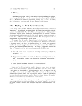 4.7. DECAYING WINDOWS                                                                     141

   2. Add at+1 .

   The reason this method works is that each of the previous elements has now
moved one position further from the current element, so its weight is multiplied
by 1 − c. Further, the weight on the current element is (1 − c)0 = 1, so adding
at+1 is the correct way to include the new element’s contribution.


4.7.3      Finding the Most Popular Elements
Let us return to the problem of ﬁnding the most popular movies in a stream of
ticket sales.5 We shall use an exponentially decaying window with a constant
c, which you might think of as 10−9 . That is, we approximate a sliding window
holding the last one billion ticket sales. For each movie, we imagine a separate
stream with a 1 each time a ticket for that movie appears in the stream, and a
0 each time a ticket for some other movie arrives. The decaying sum of the 1’s
measures the current popularity of the movie.
    We imagine that the number of possible movies in the stream is huge, so we
do not want to record values for the unpopular movies. Therefore, we establish
a threshold, say 1/2, so that if the popularity score for a movie goes below this
number, its score is dropped from the counting. For reasons that will become
obvious, the threshold must be less than 1, although it can be any number less
than 1. When a new ticket arrives on the stream, do the following:

   1. For each movie whose score we are currently maintaining, multiply its
      score by (1 − c).

   2. Suppose the new ticket is for movie M . If there is currently a score for M ,
      add 1 to that score. If there is no score for M , create one and initialize it
      to 1.

   3. If any score is below the threshold 1/2, drop that score.

    It may not be obvious that the number of movies whose scores are main-
tained at any time is limited. However, note that the sum of all scores is 1/c.
There cannot be more than 2/c movies with score of 1/2 or more, or else the
sum of the scores would exceed 1/c. Thus, 2/c is a limit on the number of
movies being counted at any time. Of course in practice, the ticket sales would
be concentrated on only a small number of movies at any time, so the number
of actively counted movies would be much less than 2/c.

   5 This example should be taken with a grain of salt, because, as we pointed out, there

aren’t enough diﬀerent movies for this technique to be essential. Imagine, if you will, that
the number of movies is extremely large, so counting ticket sales of each one separately is not
feasible.
 
