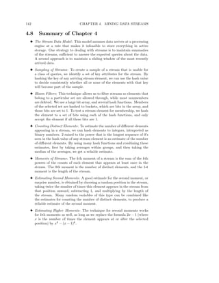 142                               CHAPTER 4. MINING DATA STREAMS

4.8    Summary of Chapter 4
  3 The Stream Data Model : This model assumes data arrives at a processing
    engine at a rate that makes it infeasible to store everything in active
    storage. One strategy to dealing with streams is to maintain summaries
    of the streams, suﬃcient to answer the expected queries about the data.
    A second approach is to maintain a sliding window of the most recently
    arrived data.
  3 Sampling of Streams: To create a sample of a stream that is usable for
    a class of queries, we identify a set of key attributes for the stream. By
    hashing the key of any arriving stream element, we can use the hash value
    to decide consistently whether all or none of the elements with that key
    will become part of the sample.
  3 Bloom Filters: This technique allows us to ﬁlter streams so elements that
    belong to a particular set are allowed through, while most nonmembers
    are deleted. We use a large bit array, and several hash functions. Members
    of the selected set are hashed to buckets, which are bits in the array, and
    those bits are set to 1. To test a stream element for membership, we hash
    the element to a set of bits using each of the hash functions, and only
    accept the element if all these bits are 1.
  3 Counting Distinct Elements: To estimate the number of diﬀerent elements
    appearing in a stream, we can hash elements to integers, interpreted as
    binary numbers. 2 raised to the power that is the longest sequence of 0’s
    seen in the hash value of any stream element is an estimate of the number
    of diﬀerent elements. By using many hash functions and combining these
    estimates, ﬁrst by taking averages within groups, and then taking the
    median of the averages, we get a reliable estimate.
  3 Moments of Streams: The kth moment of a stream is the sum of the kth
    powers of the counts of each element that appears at least once in the
    stream. The 0th moment is the number of distinct elements, and the 1st
    moment is the length of the stream.
  3 Estimating Second Moments: A good estimate for the second moment, or
    surprise number, is obtained by choosing a random position in the stream,
    taking twice the number of times this element appears in the stream from
    that position onward, subtracting 1, and multiplying by the length of
    the stream. Many random variables of this type can be combined like
    the estimates for counting the number of distinct elements, to produce a
    reliable estimate of the second moment.
  3 Estimating Higher Moments: The technique for second moments works
    for kth moments as well, as long as we replace the formula 2x − 1 (where
    x is the number of times the element appears at or after the selected
    position) by xk − (x − 1)k .
 