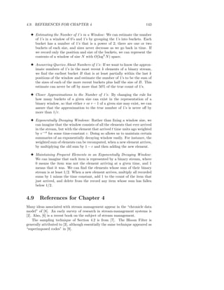 4.9. REFERENCES FOR CHAPTER 4                                               143

  3 Estimating the Number of 1’s in a Window : We can estimate the number
    of 1’s in a window of 0’s and 1’s by grouping the 1’s into buckets. Each
    bucket has a number of 1’s that is a power of 2; there are one or two
    buckets of each size, and sizes never decrease as we go back in time. If
    we record only the position and size of the buckets, we can represent the
    contents of a window of size N with O(log2 N ) space.

  3 Answering Queries About Numbers of 1’s: If we want to know the approx-
    imate numbers of 1’s in the most recent k elements of a binary stream,
    we ﬁnd the earliest bucket B that is at least partially within the last k
    positions of the window and estimate the number of 1’s to be the sum of
    the sizes of each of the more recent buckets plus half the size of B. This
    estimate can never be oﬀ by more that 50% of the true count of 1’s.

  3 Closer Approximations to the Number of 1’s: By changing the rule for
    how many buckets of a given size can exist in the representation of a
    binary window, so that either r or r − 1 of a given size may exist, we can
    assure that the approximation to the true number of 1’s is never oﬀ by
    more than 1/r.

  3 Exponentially Decaying Windows: Rather than ﬁxing a window size, we
    can imagine that the window consists of all the elements that ever arrived
    in the stream, but with the element that arrived t time units ago weighted
    by e−ct for some time-constant c. Doing so allows us to maintain certain
    summaries of an exponentially decaying window easily. For instance, the
    weighted sum of elements can be recomputed, when a new element arrives,
    by multiplying the old sum by 1 − c and then adding the new element.

  3 Maintaining Frequent Elements in an Exponentially Decaying Window :
    We can imagine that each item is represented by a binary stream, where
    0 means the item was not the element arriving at a given time, and 1
    means that it was. We can ﬁnd the elements whose sum of their binary
    stream is at least 1/2. When a new element arrives, multiply all recorded
    sums by 1 minus the time constant, add 1 to the count of the item that
    just arrived, and delete from the record any item whose sum has fallen
    below 1/2.


4.9     References for Chapter 4
Many ideas associated with stream management appear in the “chronicle data
model” of [8]. An early survey of research in stream-management systems is
[2]. Also, [6] is a recent book on the subject of stream management.
    The sampling technique of Section 4.2 is from [7]. The Bloom Filter is
generally attributed to [3], although essentially the same technique appeared as
“superimposed codes” in [9].
 