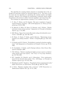 144                                CHAPTER 4. MINING DATA STREAMS

    The algorithm for counting distinct elements is essentially that of [5], al-
though the particular method we described appears in [1]. The latter is also
the source for the algorithm for calculating the surprise number and higher
moments. However, the technique for maintaining a uniformly chosen sample
of positions in the stream is called “reservoir sampling” and comes from [10].
    The technique for approximately counting 1’s in a window is from [4].

  1. N. Alon, Y. Matias, and M. Szegedy, “The space complexity of approxi-
     mating frequency moments,” 28th ACM Symposium on Theory of Com-
     puting, pp. 20–29, 1996.
  2. B. Babcock, S. Babu, M. Datar, R. Motwani, and J. Widom, “Models
     and issues in data stream systems,” Symposium on Principles of Database
     Systems, pp. 1–16, 2002.
  3. B.H. Bloom, “Space/time trade-oﬀs in hash coding with allowable errors,”
     Comm. ACM 13:7, pp. 422–426, 1970.
  4. M. Datar, A. Gionis, P. Indyk, and R. Motwani, “Maintaining stream
     statistics over sliding windows,” SIAM J. Computing 31, pp. 1794–1813,
     2002.
  5. P. Flajolet and G.N. Martin, “Probabilistic counting for database applica-
     tions,” 24th Symposium on Foundations of Computer Science, pp. 76–82,
     1983.
  6. M. Garofalakis, J. Gehrke, and R. Rastogi (editors), Data Stream Man-
     agement, Springer, 2009.
  7. P.B. Gibbons, “Distinct sampling for highly-accurate answers to distinct
     values queries and event reports,” Intl. Conf. on Very Large Databases,
     pp. 541–550, 2001.
  8. H.V. Jagadish, I.S. Mumick, and A. Silberschatz, “View maintenance
     issues for the chronicle data model,” Proc. ACM Symp. on Principles of
     Database Systems, pp. 113–124, 1995.
  9. W.H. Kautz and R.C. Singleton, “Nonadaptive binary superimposed codes,”
     IEEE Transactions on Information Theory 10, pp. 363–377, 1964.
 10. J. Vitter, “Random sampling with a reservoir,” ACM Transactions on
     Mathematical Software 11:1, pp. 37–57, 1985.
 