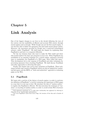 Chapter 5

Link Analysis

One of the biggest changes in our lives in the decade following the turn of
the century was the availability of eﬃcient and accurate Web search, through
search engines such as Google. While Google was not the ﬁrst search engine, it
was the ﬁrst able to defeat the spammers who had made search almost useless.
Moreover, the innovation provided by Google was a nontrivial technological
advance, called “PageRank.” We shall begin the chapter by explaining what
PageRank is and how it is computed eﬃciently.
    Yet the war between those who want to make the Web useful and those
who would exploit it for their own purposes is never over. When PageRank was
established as an essential technique for a search engine, spammers invented
ways to manipulate the PageRank of a Web page, often called link spam.1
That development led to the response of TrustRank and other techniques for
preventing spammers from attacking PageRank. We shall discuss TrustRank
and other approaches to detecting link spam.
    Finally, this chapter also covers some variations on PageRank. These tech-
niques include topic-sensitive PageRank (which can also be adapted for combat-
ing link spam) and the HITS, or “hubs and authorities” approach to evaluating
pages on the Web.


5.1      PageRank
We begin with a portion of the history of search engines, in order to motivate
the deﬁnition of PageRank,2 a tool for evaluating the importance of Web pages
in a way that it is not easy to fool. We introduce the idea of “random surfers,”
to explain why PageRank is eﬀective. We then introduce the technique of “tax-
ation” or recycling of random surfers, in order to avoid certain Web structures
  1 Link spammers sometimes try to make their unethicality less apparent by referring to

what they do as “search-engine optimization.”
  2 The term PageRank comes from Larry Page, the inventor of the idea and a founder of

Google.


                                          145
 